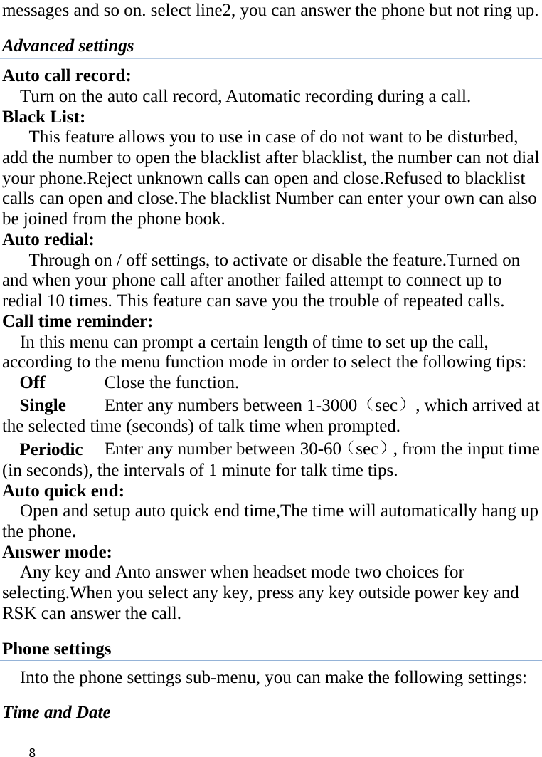 8messages and so on. select line2, you can answer the phone but not ring up. Advanced settings Auto call record: Turn on the auto call record, Automatic recording during a call. Black List:   This feature allows you to use in case of do not want to be disturbed, add the number to open the blacklist after blacklist, the number can not dial your phone.Reject unknown calls can open and close.Refused to blacklist calls can open and close.The blacklist Number can enter your own can also be joined from the phone book. Auto redial: Through on / off settings, to activate or disable the feature.Turned on and when your phone call after another failed attempt to connect up to redial 10 times. This feature can save you the trouble of repeated calls. Call time reminder: In this menu can prompt a certain length of time to set up the call, according to the menu function mode in order to select the following tips: Off      Close the function. Single      Enter any numbers between 1-3000（sec）, which arrived at the selected time (seconds) of talk time when prompted. Periodic   Enter any number between 30-60（sec）, from the input time (in seconds), the intervals of 1 minute for talk time tips. Auto quick end:     Open and setup auto quick end time,The time will automatically hang up the phone. Answer mode: Any key and Anto answer when headset mode two choices for selecting.When you select any key, press any key outside power key and RSK can answer the call. Phone settings Into the phone settings sub-menu, you can make the following settings:   Time and Date 