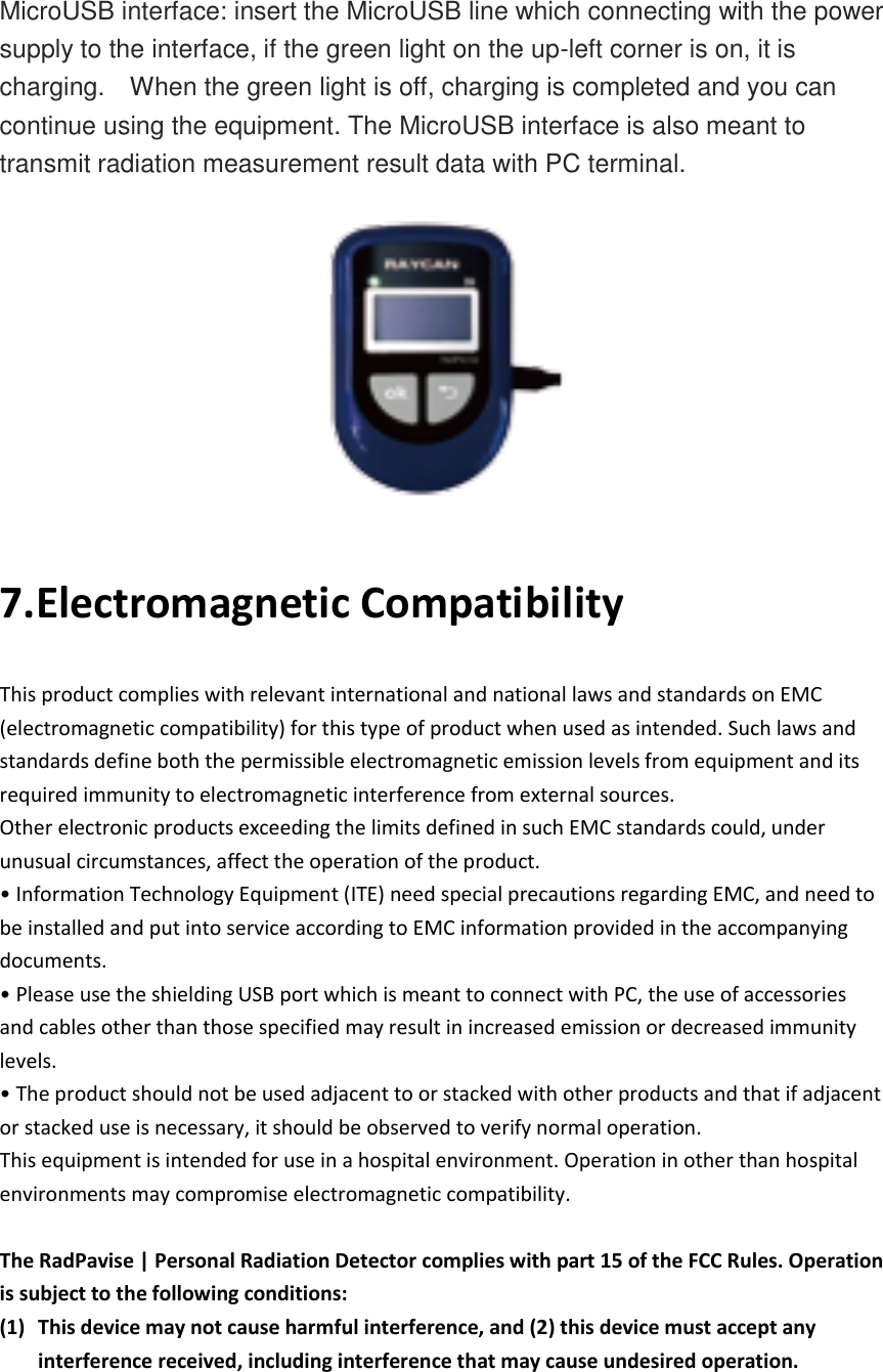      MicroUSB interface: insert the MicroUSB line which connecting with the power supply to the interface, if the green light on the up-left corner is on, it is charging.    When the green light is off, charging is completed and you can continue using the equipment. The MicroUSB interface is also meant to transmit radiation measurement result data with PC terminal.  7.Electromagnetic Compatibility This product complies with relevant international and national laws and standards on EMC (electromagnetic compatibility) for this type of product when used as intended. Such laws and standards define both the permissible electromagnetic emission levels from equipment and its required immunity to electromagnetic interference from external sources. Other electronic products exceeding the limits defined in such EMC standards could, under unusual circumstances, affect the operation of the product. • Information Technology Equipment (ITE) need special precautions regarding EMC, and need to be installed and put into service according to EMC information provided in the accompanying documents. • Please use the shielding USB port which is meant to connect with PC, the use of accessories and cables other than those specified may result in increased emission or decreased immunity levels. • The product should not be used adjacent to or stacked with other products and that if adjacent or stacked use is necessary, it should be observed to verify normal operation. This equipment is intended for use in a hospital environment. Operation in other than hospital environments may compromise electromagnetic compatibility.  The RadPavise | Personal Radiation Detector complies with part 15 of the FCC Rules. Operation is subject to the following conditions:   (1) This device may not cause harmful interference, and (2) this device must accept any interference received, including interference that may cause undesired operation. 