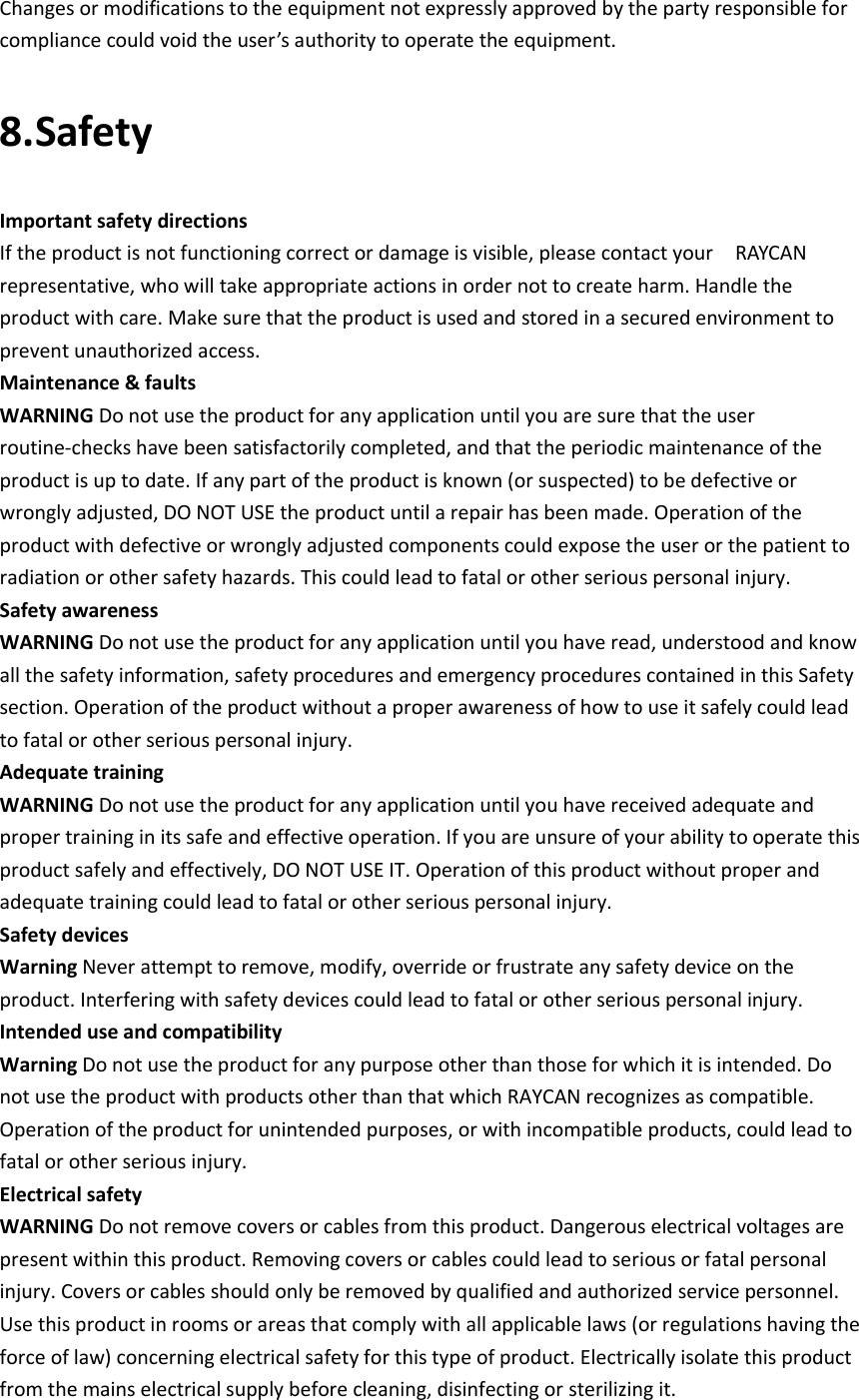     Changes or modifications to the equipment not expressly approved by the party responsible for compliance could void the user’s authority to operate the equipment. 8.Safety Important safety directions If the product is not functioning correct or damage is visible, please contact your    RAYCAN representative, who will take appropriate actions in order not to create harm. Handle the product with care. Make sure that the product is used and stored in a secured environment to prevent unauthorized access. Maintenance &amp; faults WARNING Do not use the product for any application until you are sure that the user routine‐checks have been satisfactorily completed, and that the periodic maintenance of the product is up to date. If any part of the product is known (or suspected) to be defective or wrongly adjusted, DO NOT USE the product until a repair has been made. Operation of the product with defective or wrongly adjusted components could expose the user or the patient to radiation or other safety hazards. This could lead to fatal or other serious personal injury. Safety awareness WARNING Do not use the product for any application until you have read, understood and know all the safety information, safety procedures and emergency procedures contained in this Safety section. Operation of the product without a proper awareness of how to use it safely could lead to fatal or other serious personal injury. Adequate training WARNING Do not use the product for any application until you have received adequate and proper training in its safe and effective operation. If you are unsure of your ability to operate this product safely and effectively, DO NOT USE IT. Operation of this product without proper and adequate training could lead to fatal or other serious personal injury. Safety devices Warning Never attempt to remove, modify, override or frustrate any safety device on the product. Interfering with safety devices could lead to fatal or other serious personal injury. Intended use and compatibility   Warning Do not use the product for any purpose other than those for which it is intended. Do not use the product with products other than that which RAYCAN recognizes as compatible. Operation of the product for unintended purposes, or with incompatible products, could lead to fatal or other serious injury. Electrical safety WARNING Do not remove covers or cables from this product. Dangerous electrical voltages are present within this product. Removing covers or cables could lead to serious or fatal personal injury. Covers or cables should only be removed by qualified and authorized service personnel. Use this product in rooms or areas that comply with all applicable laws (or regulations having the force of law) concerning electrical safety for this type of product. Electrically isolate this product from the mains electrical supply before cleaning, disinfecting or sterilizing it. 