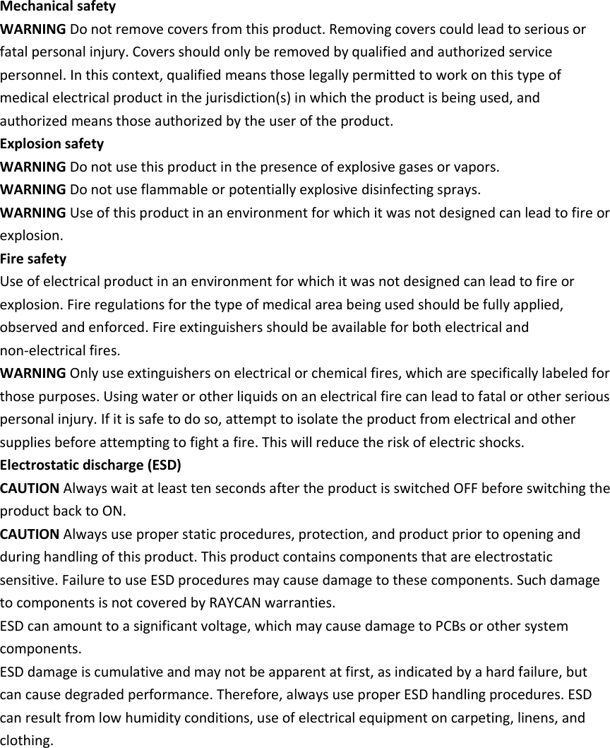    Mechanical safety WARNING Do not remove covers from this product. Removing covers could lead to serious or fatal personal injury. Covers should only be removed by qualified and authorized service personnel. In this context, qualified means those legally permitted to work on this type of medical electrical product in the jurisdiction(s) in which the product is being used, and authorized means those authorized by the user of the product. Explosion safety WARNING Do not use this product in the presence of explosive gases or vapors. WARNING Do not use flammable or potentially explosive disinfecting sprays. WARNING Use of this product in an environment for which it was not designed can lead to fire or explosion. Fire safety Use of electrical product in an environment for which it was not designed can lead to fire or explosion. Fire regulations for the type of medical area being used should be fully applied, observed and enforced. Fire extinguishers should be available for both electrical and non‐electrical fires. WARNING Only use extinguishers on electrical or chemical fires, which are specifically labeled for those purposes. Using water or other liquids on an electrical fire can lead to fatal or other serious personal injury. If it is safe to do so, attempt to isolate the product from electrical and other supplies before attempting to fight a fire. This will reduce the risk of electric shocks. Electrostatic discharge (ESD) CAUTION Always wait at least ten seconds after the product is switched OFF before switching the product back to ON. CAUTION Always use proper static procedures, protection, and product prior to opening and during handling of this product. This product contains components that are electrostatic sensitive. Failure to use ESD procedures may cause damage to these components. Such damage to components is not covered by RAYCAN warranties. ESD can amount to a significant voltage, which may cause damage to PCBs or other system components. ESD damage is cumulative and may not be apparent at first, as indicated by a hard failure, but can cause degraded performance. Therefore, always use proper ESD handling procedures. ESD can result from low humidity conditions, use of electrical equipment on carpeting, linens, and clothing.            