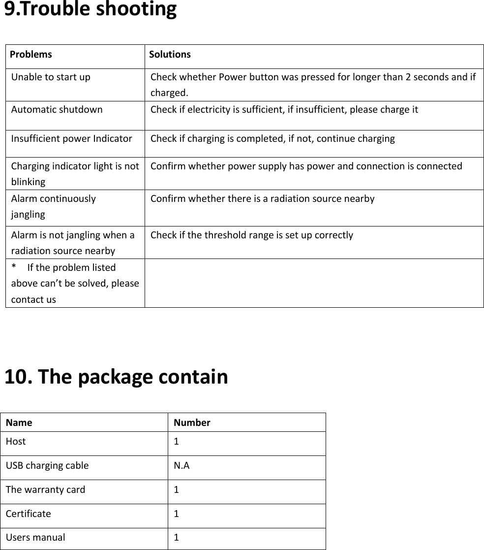    9.Trouble shooting Problems   Solutions Unable to start up Check whether Power button was pressed for longer than 2 seconds and if charged. Automatic shutdown Check if electricity is sufficient, if insufficient, please charge it Insufficient power Indicator   Check if charging is completed, if not, continue charging Charging indicator light is not blinking Confirm whether power supply has power and connection is connected Alarm continuously jangling Confirm whether there is a radiation source nearby Alarm is not jangling when a radiation source nearby Check if the threshold range is set up correctly *    If the problem listed above can’t be solved, please contact us   10. The package contain Name Number Host 1 USB charging cable N.A The warranty card 1 Certificate 1 Users manual 1 