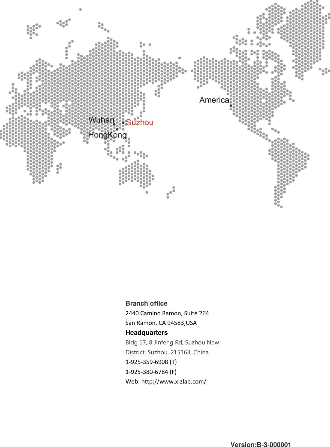         Branch office 2440 Camino Ramon, Suite 264 San Ramon, CA 94583,USA Headquarters Bldg 17, 8 Jinfeng Rd, Suzhou New District, Suzhou, 215163, China  1-925-359-6908 (T) 1-925-380-6784 (F) Web: http://www.x-zlab.com/  Version:B-3-000001 