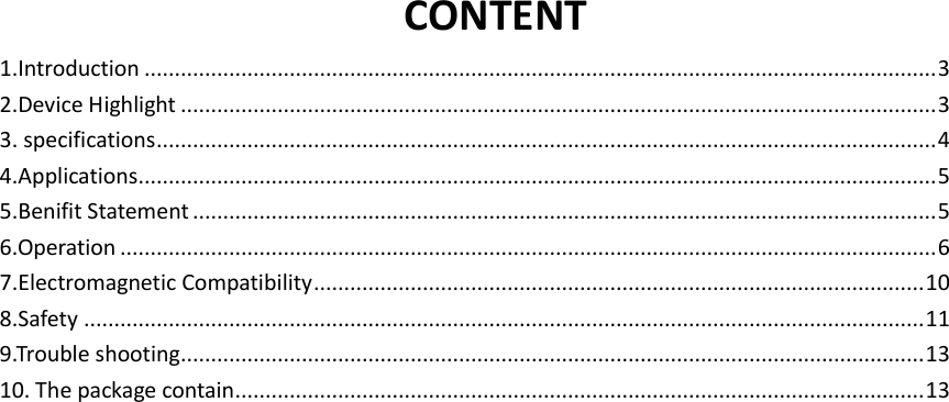    CONTENT 1.Introduction ................................................................................................................................... 3 2.Device Highlight ............................................................................................................................. 3 3. specifications ................................................................................................................................. 4 4.Applications .................................................................................................................................... 5 5.Benifit Statement ........................................................................................................................... 5 6.Operation ....................................................................................................................................... 6 7.Electromagnetic Compatibility ..................................................................................................... 10 8.Safety ........................................................................................................................................... 11 9.Trouble shooting ........................................................................................................................... 13 10. The package contain .................................................................................................................. 13                       