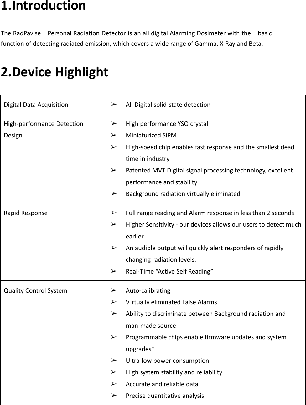    1.Introduction   The RadPavise | Personal Radiation Detector is an all digital Alarming Dosimeter with the    basic function of detecting radiated emission, which covers a wide range of Gamma, X-Ray and Beta. 2.Device Highlight Digital Data Acquisition ➢ All Digital solid-state detection High-performance Detection Design ➢ High performance YSO crystal ➢ Miniaturized SiPM ➢ High-speed chip enables fast response and the smallest dead time in industry ➢ Patented MVT Digital signal processing technology, excellent performance and stability ➢ Background radiation virtually eliminated Rapid Response ➢ Full range reading and Alarm response in less than 2 seconds ➢ Higher Sensitivity - our devices allows our users to detect much earlier ➢ An audible output will quickly alert responders of rapidly changing radiation levels. ➢ Real-Time “Active Self Reading” Quality Control System ➢ Auto-calibrating ➢ Virtually eliminated False Alarms ➢ Ability to discriminate between Background radiation and man-made source ➢ Programmable chips enable firmware updates and system upgrades* ➢ Ultra-low power consumption ➢ High system stability and reliability ➢ Accurate and reliable data ➢ Precise quantitative analysis     