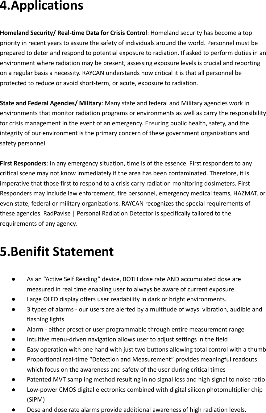    4.Applications Homeland Security/ Real-time Data for Crisis Control: Homeland security has become a top priority in recent years to assure the safety of individuals around the world. Personnel must be prepared to deter and respond to potential exposure to radiation. If asked to perform duties in an environment where radiation may be present, assessing exposure levels is crucial and reporting on a regular basis a necessity. RAYCAN understands how critical it is that all personnel be protected to reduce or avoid short-term, or acute, exposure to radiation.  State and Federal Agencies/ Military: Many state and federal and Military agencies work in environments that monitor radiation programs or environments as well as carry the responsibility for crisis management in the event of an emergency. Ensuring public health, safety, and the integrity of our environment is the primary concern of these government organizations and safety personnel.  First Responders: In any emergency situation, time is of the essence. First responders to any critical scene may not know immediately if the area has been contaminated. Therefore, it is imperative that those first to respond to a crisis carry radiation monitoring dosimeters. First Responders may include law enforcement, fire personnel, emergency medical teams, HAZMAT, or even state, federal or military organizations. RAYCAN recognizes the special requirements of these agencies. RadPavise | Personal Radiation Detector is specifically tailored to the requirements of any agency. 5.Benifit Statement ● As an “Active Self Reading” device, BOTH dose rate AND accumulated dose are measured in real time enabling user to always be aware of current exposure. ● Large OLED display offers user readability in dark or bright environments. ● 3 types of alarms - our users are alerted by a multitude of ways: vibration, audible and flashing lights   ● Alarm - either preset or user programmable through entire measurement range ● Intuitive menu-driven navigation allows user to adjust settings in the field    ● Easy operation with one hand with just two buttons allowing total control with a thumb ● Proportional real-time “Detection and Measurement” provides meaningful readouts which focus on the awareness and safety of the user during critical times ● Patented MVT sampling method resulting in no signal loss and high signal to noise ratio ● Low-power CMOS digital electronics combined with digital silicon photomultiplier chip (SiPM)   ● Dose and dose rate alarms provide additional awareness of high radiation levels.      