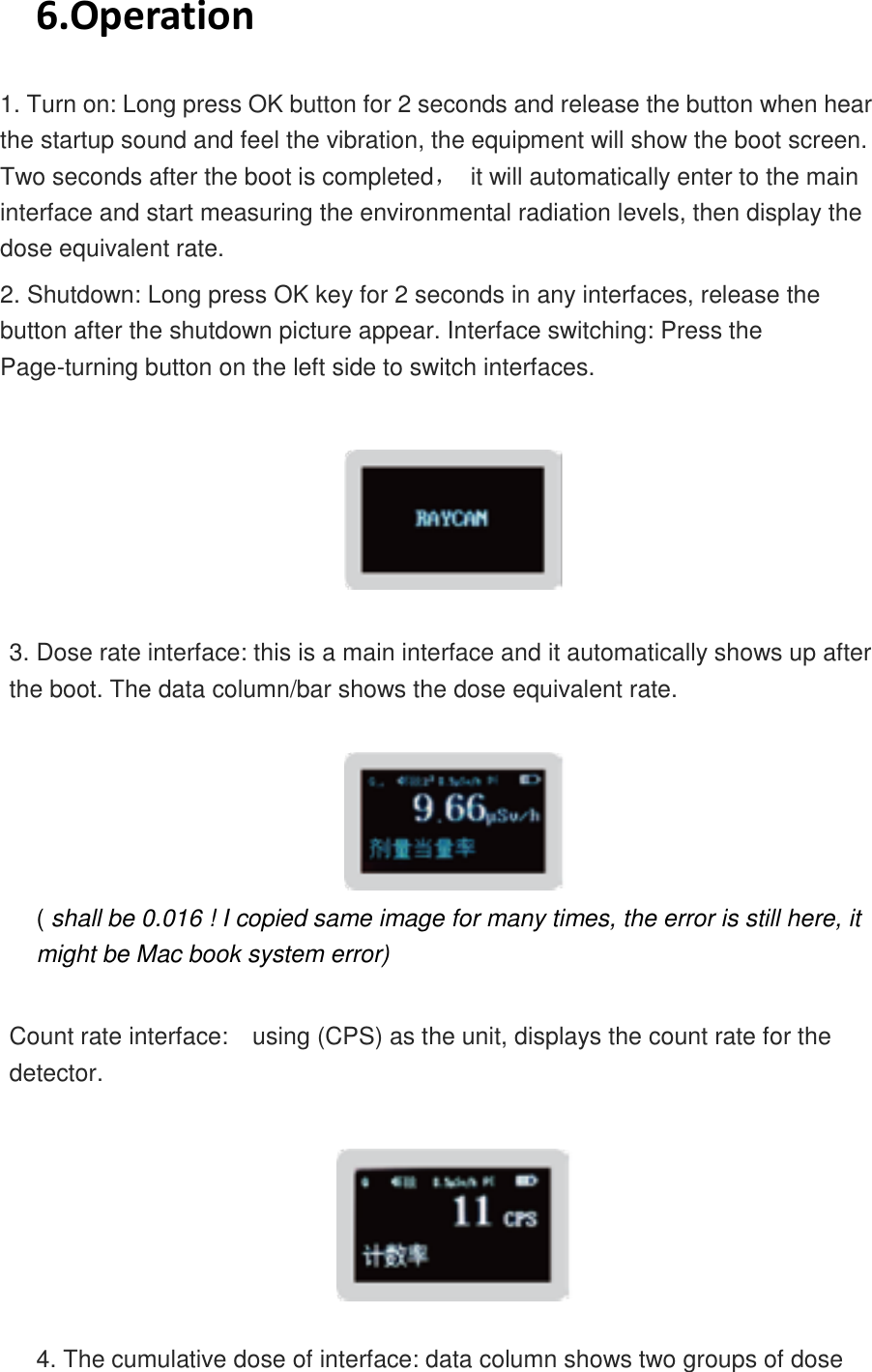    6.Operation 1. Turn on: Long press OK button for 2 seconds and release the button when hear the startup sound and feel the vibration, the equipment will show the boot screen. Two seconds after the boot is completed，  it will automatically enter to the main interface and start measuring the environmental radiation levels, then display the dose equivalent rate.   2. Shutdown: Long press OK key for 2 seconds in any interfaces, release the button after the shutdown picture appear. Interface switching: Press the Page-turning button on the left side to switch interfaces.    3. Dose rate interface: this is a main interface and it automatically shows up after the boot. The data column/bar shows the dose equivalent rate.   ( shall be 0.016 ! I copied same image for many times, the error is still here, it might be Mac book system error)   Count rate interface:    using (CPS) as the unit, displays the count rate for the detector.    4. The cumulative dose of interface: data column shows two groups of dose 