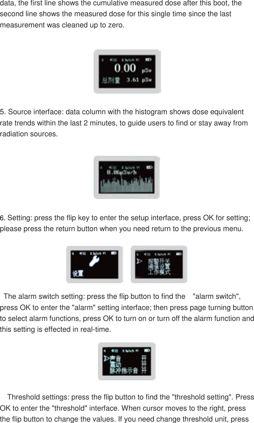    data, the first line shows the cumulative measured dose after this boot, the second line shows the measured dose for this single time since the last measurement was cleaned up to zero.     5. Source interface: data column with the histogram shows dose equivalent rate trends within the last 2 minutes, to guide users to find or stay away from radiation sources.    6. Setting: press the flip key to enter the setup interface, press OK for setting; please press the return button when you need return to the previous menu.        The alarm switch setting: press the flip button to find the    &quot;alarm switch&quot;, press OK to enter the &quot;alarm&quot; setting interface; then press page turning button to select alarm functions, press OK to turn on or turn off the alarm function and this setting is effected in real-time.   Threshold settings: press the flip button to find the &quot;threshold setting&quot;. Press OK to enter the &quot;threshold&quot; interface. When cursor moves to the right, press the flip button to change the values. If you need change threshold unit, press 