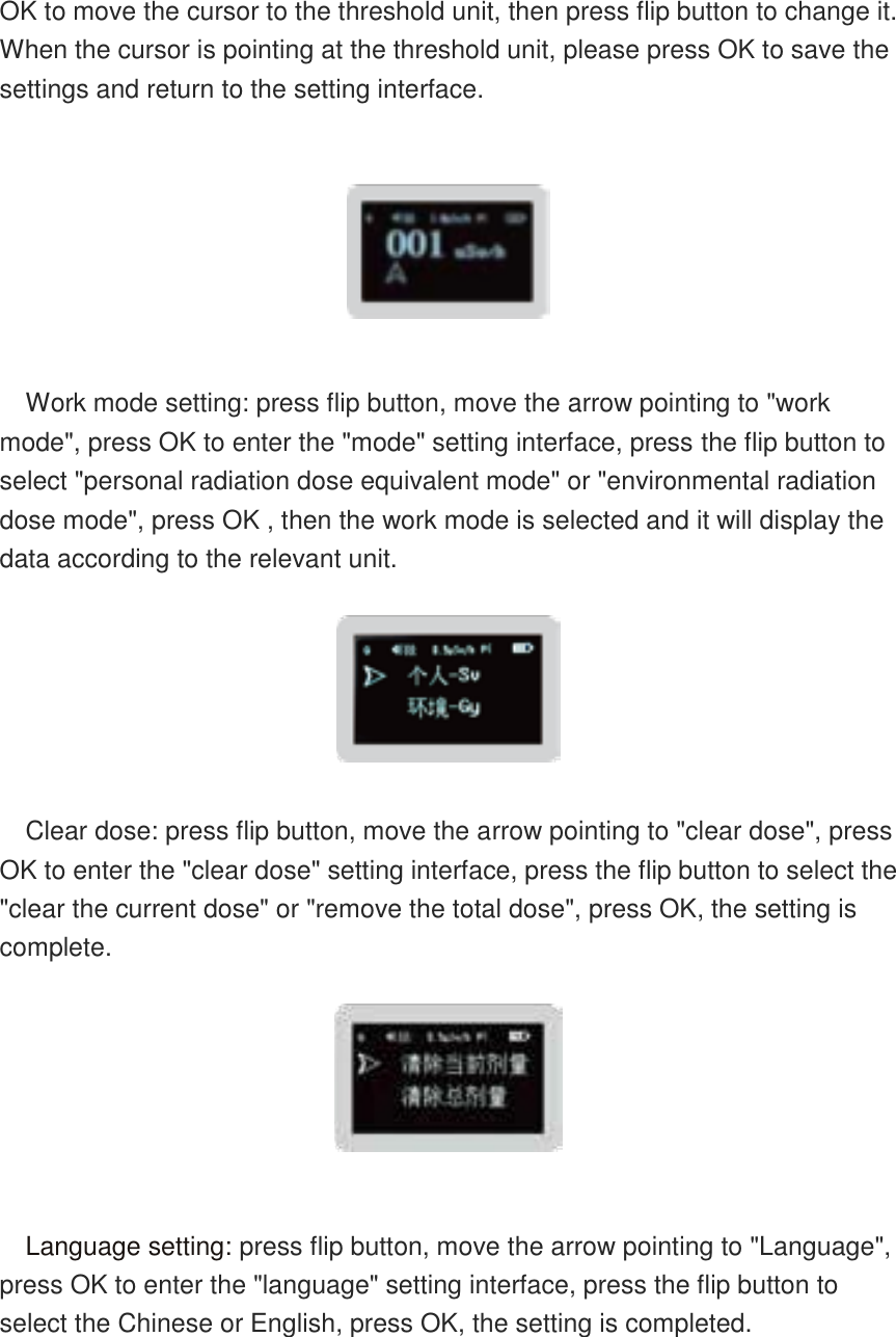    OK to move the cursor to the threshold unit, then press flip button to change it. When the cursor is pointing at the threshold unit, please press OK to save the settings and return to the setting interface.    Work mode setting: press flip button, move the arrow pointing to &quot;work mode&quot;, press OK to enter the &quot;mode&quot; setting interface, press the flip button to select &quot;personal radiation dose equivalent mode&quot; or &quot;environmental radiation dose mode&quot;, press OK , then the work mode is selected and it will display the data according to the relevant unit.   Clear dose: press flip button, move the arrow pointing to &quot;clear dose&quot;, press OK to enter the &quot;clear dose&quot; setting interface, press the flip button to select the &quot;clear the current dose&quot; or &quot;remove the total dose&quot;, press OK, the setting is complete.   Language setting: press flip button, move the arrow pointing to &quot;Language&quot;, press OK to enter the &quot;language&quot; setting interface, press the flip button to select the Chinese or English, press OK, the setting is completed.  