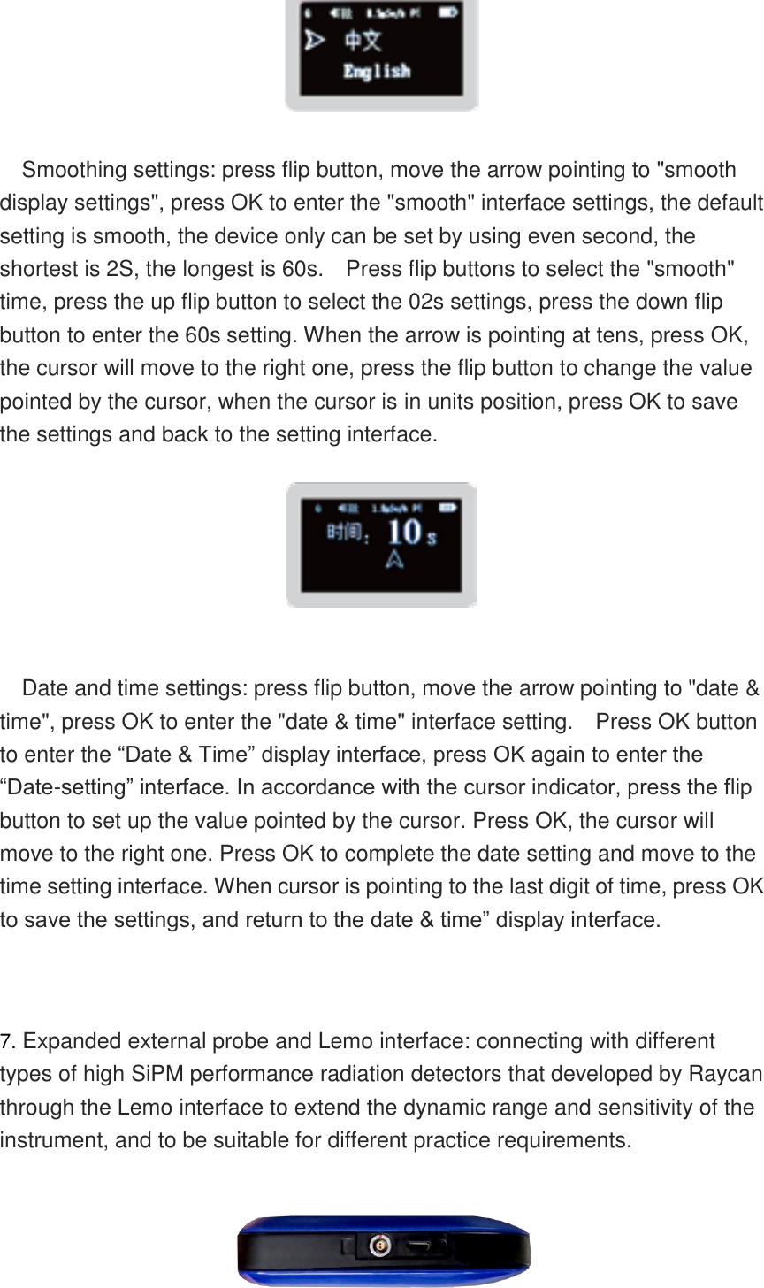      Smoothing settings: press flip button, move the arrow pointing to &quot;smooth display settings&quot;, press OK to enter the &quot;smooth&quot; interface settings, the default setting is smooth, the device only can be set by using even second, the shortest is 2S, the longest is 60s.    Press flip buttons to select the &quot;smooth&quot; time, press the up flip button to select the 02s settings, press the down flip button to enter the 60s setting. When the arrow is pointing at tens, press OK, the cursor will move to the right one, press the flip button to change the value pointed by the cursor, when the cursor is in units position, press OK to save the settings and back to the setting interface.   Date and time settings: press flip button, move the arrow pointing to &quot;date &amp; time&quot;, press OK to enter the &quot;date &amp; time&quot; interface setting.    Press OK button to enter the “Date &amp; Time” display interface, press OK again to enter the “Date-setting” interface. In accordance with the cursor indicator, press the flip button to set up the value pointed by the cursor. Press OK, the cursor will move to the right one. Press OK to complete the date setting and move to the time setting interface. When cursor is pointing to the last digit of time, press OK to save the settings, and return to the date &amp; time” display interface.   7. Expanded external probe and Lemo interface: connecting with different types of high SiPM performance radiation detectors that developed by Raycan through the Lemo interface to extend the dynamic range and sensitivity of the instrument, and to be suitable for different practice requirements.   