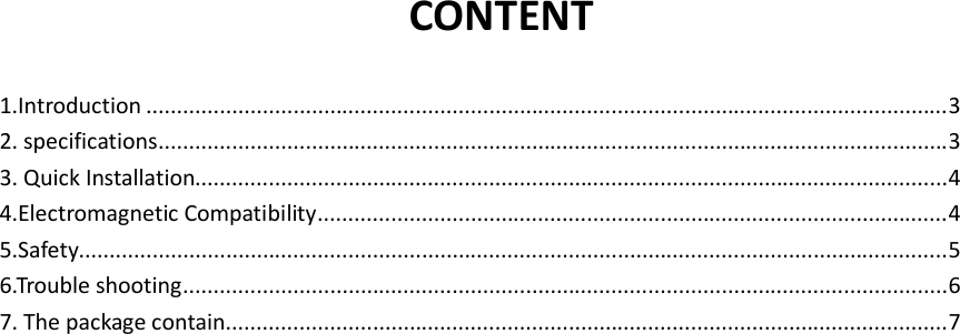 CONTENT  1.Introduction ................................................................................................................................... 3 2. specifications ................................................................................................................................. 3 3. Quick Installation........................................................................................................................... 4 4.Electromagnetic Compatibility ....................................................................................................... 4 5.Safety.............................................................................................................................................. 5 6.Trouble shooting ............................................................................................................................. 6 7. The package contain ...................................................................................................................... 7                        