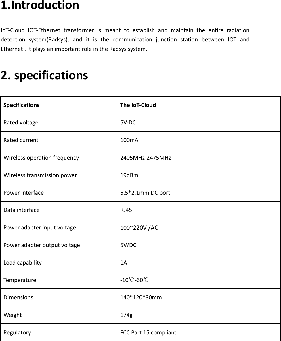 1.Introduction   IoT-Cloud  IOT-Ethernet  transformer  is  meant  to  establish  and  maintain  the  entire  radiation detection  system(Radsys),  and  it  is  the  communication  junction  station  between  IOT  and Ethernet . It plays an important role in the Radsys system.   2. specifications   Specifications  The IoT-Cloud   Rated voltage  5V-DC Rated current  100mA Wireless operation frequency  2405MHz-2475MHz Wireless transmission power  19dBm Power interface  5.5*2.1mm DC port Data interface  RJ45 Power adapter input voltage  100~220V /AC Power adapter output voltage  5V/DC Load capability  1A Temperature  -10℃-60℃ Dimensions  140*120*30mm Weight  174g Regulatory  FCC Part 15 compliant     