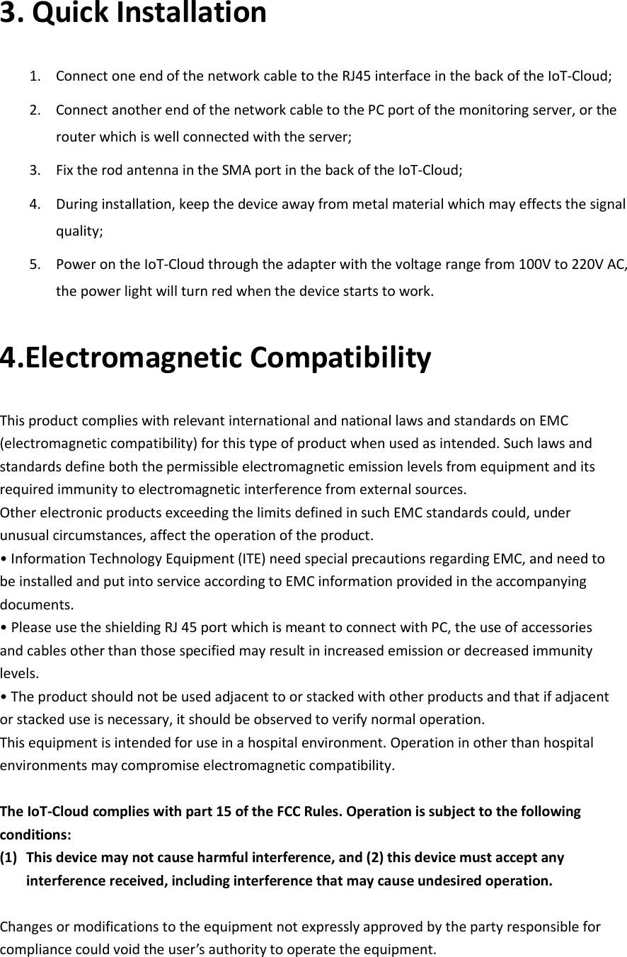 3. Quick Installation 1. Connect one end of the network cable to the RJ45 interface in the back of the IoT-Cloud; 2. Connect another end of the network cable to the PC port of the monitoring server, or the router which is well connected with the server; 3. Fix the rod antenna in the SMA port in the back of the IoT-Cloud; 4. During installation, keep the device away from metal material which may effects the signal quality; 5. Power on the IoT-Cloud through the adapter with the voltage range from 100V to 220V AC, the power light will turn red when the device starts to work. 4.Electromagnetic Compatibility This product complies with relevant international and national laws and standards on EMC (electromagnetic compatibility) for this type of product when used as intended. Such laws and standards define both the permissible electromagnetic emission levels from equipment and its required immunity to electromagnetic interference from external sources. Other electronic products exceeding the limits defined in such EMC standards could, under unusual circumstances, affect the operation of the product. • Information Technology Equipment (ITE) need special precautions regarding EMC, and need to be installed and put into service according to EMC information provided in the accompanying documents. • Please use the shielding RJ 45 port which is meant to connect with PC, the use of accessories and cables other than those specified may result in increased emission or decreased immunity levels. • The product should not be used adjacent to or stacked with other products and that if adjacent or stacked use is necessary, it should be observed to verify normal operation. This equipment is intended for use in a hospital environment. Operation in other than hospital environments may compromise electromagnetic compatibility.  The IoT-Cloud complies with part 15 of the FCC Rules. Operation is subject to the following conditions:   (1) This device may not cause harmful interference, and (2) this device must accept any interference received, including interference that may cause undesired operation.  Changes or modifications to the equipment not expressly approved by the party responsible for compliance could void the user’s authority to operate the equipment.   
