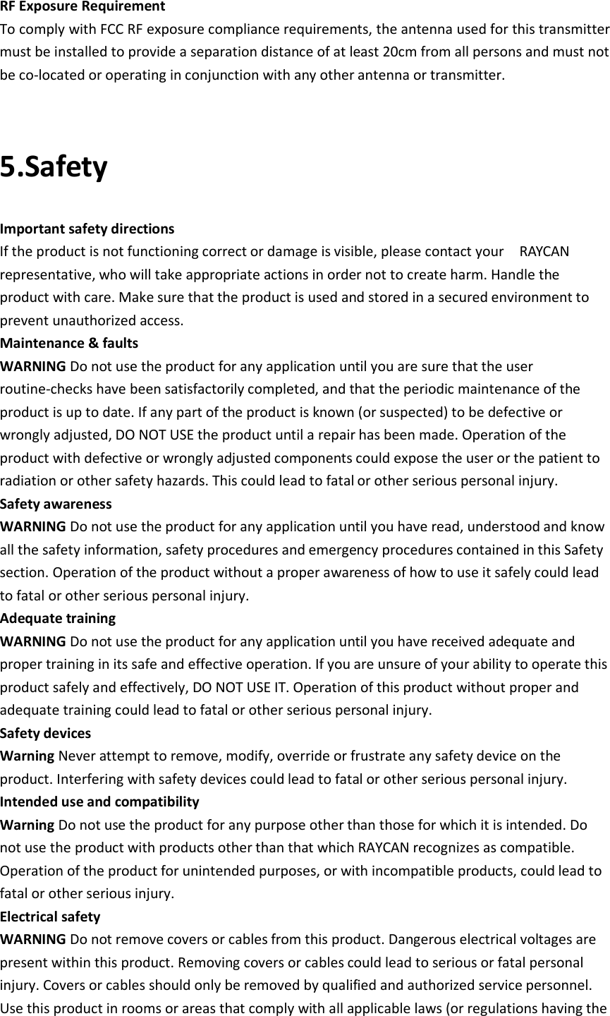 RF Exposure Requirement To comply with FCC RF exposure compliance requirements, the antenna used for this transmitter must be installed to provide a separation distance of at least 20cm from all persons and must not be co-located or operating in conjunction with any other antenna or transmitter.  5.Safety Important safety directions If the product is not functioning correct or damage is visible, please contact your    RAYCAN representative, who will take appropriate actions in order not to create harm. Handle the product with care. Make sure that the product is used and stored in a secured environment to prevent unauthorized access. Maintenance &amp; faults WARNING Do not use the product for any application until you are sure that the user routine-checks have been satisfactorily completed, and that the periodic maintenance of the product is up to date. If any part of the product is known (or suspected) to be defective or wrongly adjusted, DO NOT USE the product until a repair has been made. Operation of the product with defective or wrongly adjusted components could expose the user or the patient to radiation or other safety hazards. This could lead to fatal or other serious personal injury. Safety awareness WARNING Do not use the product for any application until you have read, understood and know all the safety information, safety procedures and emergency procedures contained in this Safety section. Operation of the product without a proper awareness of how to use it safely could lead to fatal or other serious personal injury. Adequate training WARNING Do not use the product for any application until you have received adequate and proper training in its safe and effective operation. If you are unsure of your ability to operate this product safely and effectively, DO NOT USE IT. Operation of this product without proper and adequate training could lead to fatal or other serious personal injury. Safety devices Warning Never attempt to remove, modify, override or frustrate any safety device on the product. Interfering with safety devices could lead to fatal or other serious personal injury. Intended use and compatibility   Warning Do not use the product for any purpose other than those for which it is intended. Do not use the product with products other than that which RAYCAN recognizes as compatible. Operation of the product for unintended purposes, or with incompatible products, could lead to fatal or other serious injury. Electrical safety WARNING Do not remove covers or cables from this product. Dangerous electrical voltages are present within this product. Removing covers or cables could lead to serious or fatal personal injury. Covers or cables should only be removed by qualified and authorized service personnel. Use this product in rooms or areas that comply with all applicable laws (or regulations having the 