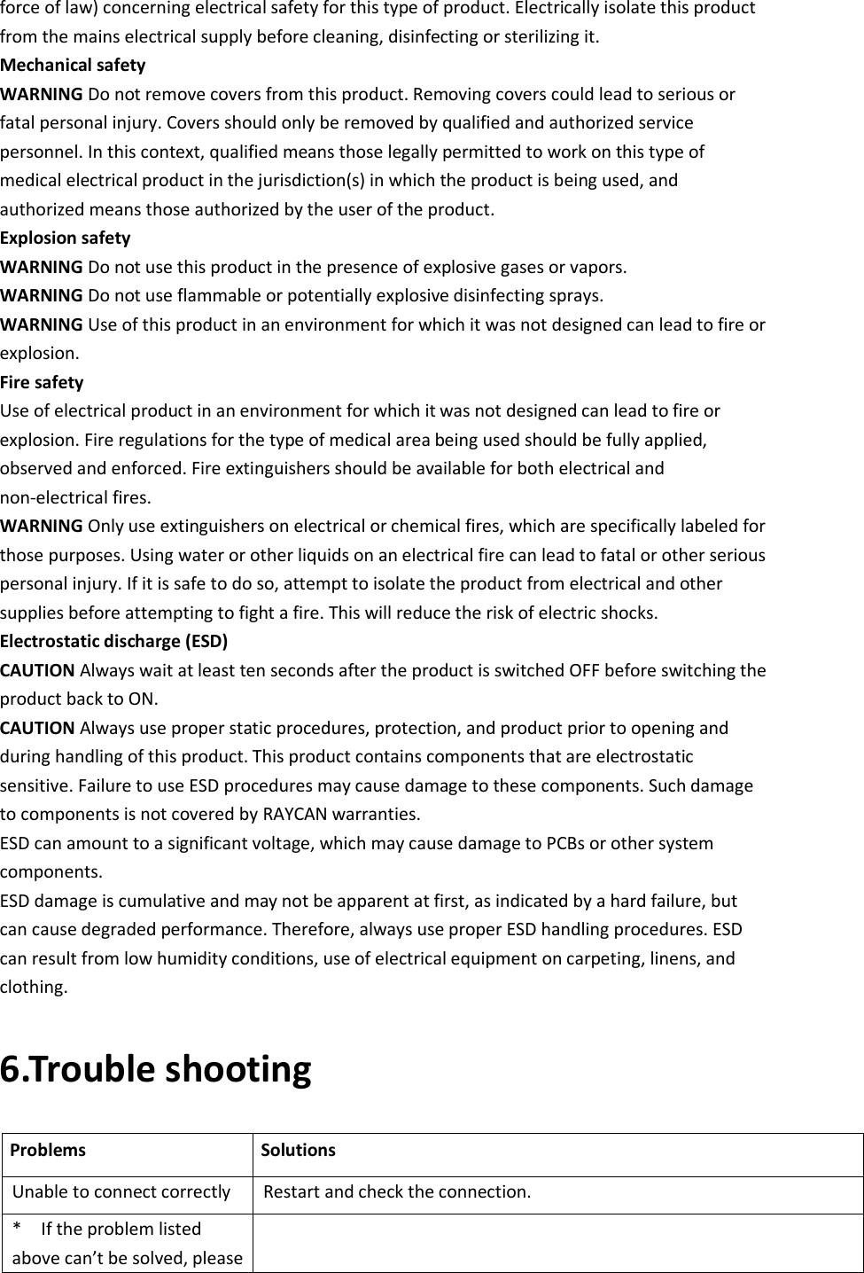 force of law) concerning electrical safety for this type of product. Electrically isolate this product from the mains electrical supply before cleaning, disinfecting or sterilizing it. Mechanical safety WARNING Do not remove covers from this product. Removing covers could lead to serious or fatal personal injury. Covers should only be removed by qualified and authorized service personnel. In this context, qualified means those legally permitted to work on this type of medical electrical product in the jurisdiction(s) in which the product is being used, and authorized means those authorized by the user of the product. Explosion safety WARNING Do not use this product in the presence of explosive gases or vapors. WARNING Do not use flammable or potentially explosive disinfecting sprays. WARNING Use of this product in an environment for which it was not designed can lead to fire or explosion. Fire safety Use of electrical product in an environment for which it was not designed can lead to fire or explosion. Fire regulations for the type of medical area being used should be fully applied, observed and enforced. Fire extinguishers should be available for both electrical and non-electrical fires. WARNING Only use extinguishers on electrical or chemical fires, which are specifically labeled for those purposes. Using water or other liquids on an electrical fire can lead to fatal or other serious personal injury. If it is safe to do so, attempt to isolate the product from electrical and other supplies before attempting to fight a fire. This will reduce the risk of electric shocks. Electrostatic discharge (ESD) CAUTION Always wait at least ten seconds after the product is switched OFF before switching the product back to ON. CAUTION Always use proper static procedures, protection, and product prior to opening and during handling of this product. This product contains components that are electrostatic sensitive. Failure to use ESD procedures may cause damage to these components. Such damage to components is not covered by RAYCAN warranties. ESD can amount to a significant voltage, which may cause damage to PCBs or other system components. ESD damage is cumulative and may not be apparent at first, as indicated by a hard failure, but can cause degraded performance. Therefore, always use proper ESD handling procedures. ESD can result from low humidity conditions, use of electrical equipment on carpeting, linens, and clothing. 6.Trouble shooting Problems    Solutions Unable to connect correctly  Restart and check the connection. *    If the problem listed above can’t be solved, please  