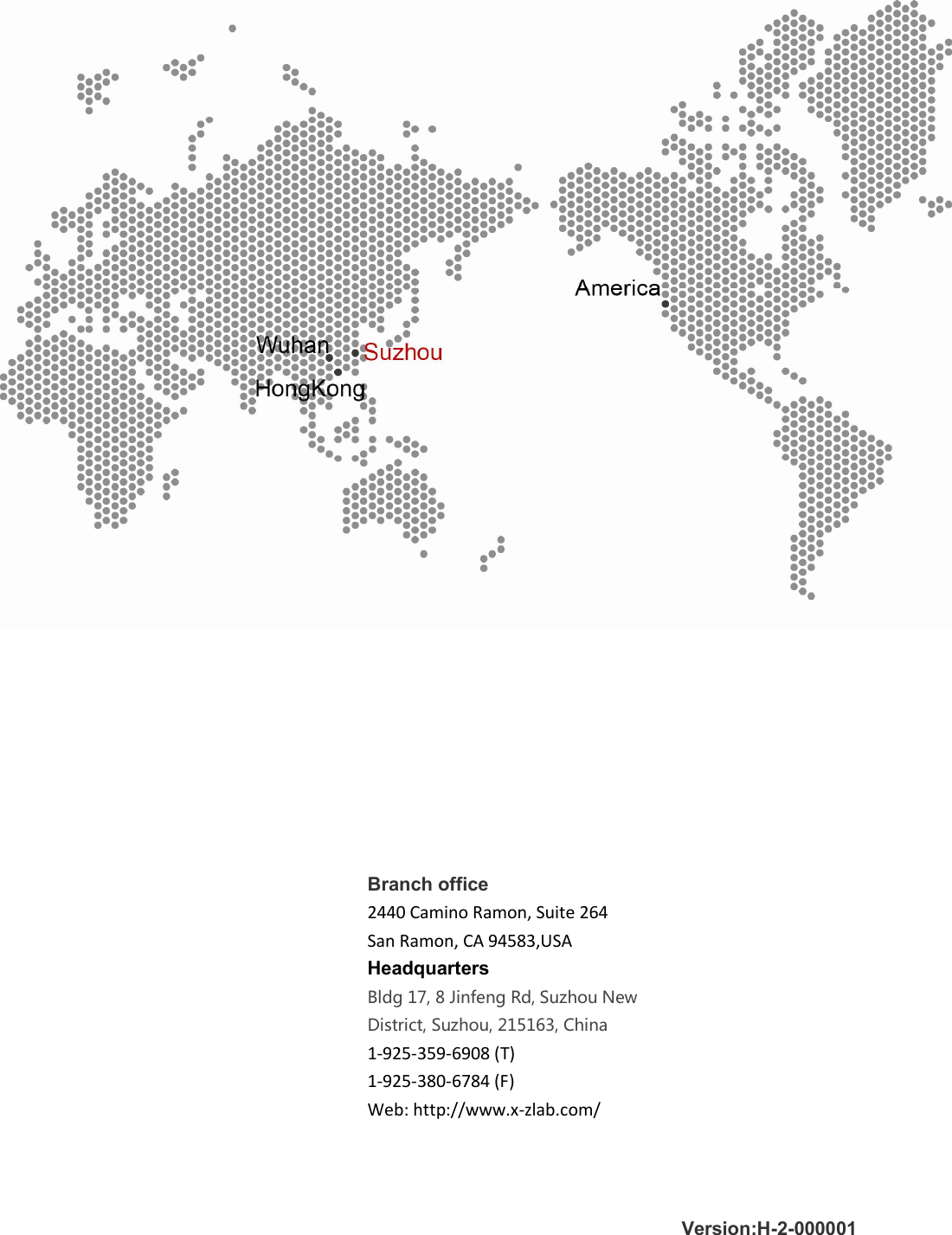       Branch office 2440 Camino Ramon, Suite 264 San Ramon, CA 94583,USA Headquarters Bldg 17, 8 Jinfeng Rd, Suzhou New District, Suzhou, 215163, China  1-925-359-6908 (T) 1-925-380-6784 (F) Web: http://www.x-zlab.com/ Version:H-2-000001 