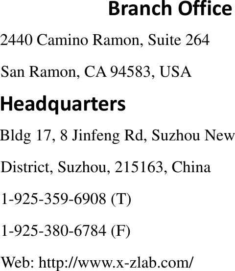                                                               Branch Office                2440 Camino Ramon, Suite 264                                     San Ramon, CA 94583, USA                Headquarters                Bldg 17, 8 Jinfeng Rd, Suzhou New                    District, Suzhou, 215163, China                                   1-925-359-6908 (T)                    1-925-380-6784 (F)                    Web: http://www.x-zlab.com/ 