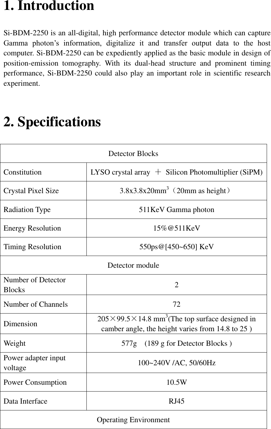 1. Introduction Si-BDM-2250 is an all-digital, high performance detector module which can capture Gamma  photon’s  information,  digitalize  it  and  transfer  output  data  to  the  host computer. Si-BDM-2250 can be expediently applied as the basic module in design of position-emission  tomography.  With  its  dual-head  structure  and  prominent  timing performance, Si-BDM-2250 could also  play an important role in scientific research experiment.    2. Specifications Detector Blocks Constitution LYSO crystal array  ＋  Silicon Photomultiplier (SiPM) Crystal Pixel Size 3.8x3.8x20mm3（20mm as height） Radiation Type 511KeV Gamma photon Energy Resolution 15%@511KeV Timing Resolution 550ps@[450~650] KeV Detector module Number of Detector Blocks 2 Number of Channels 72 Dimension 205×99.5×14.8 mm3(The top surface designed in camber angle, the height varies from 14.8 to 25 ) Weight 577g    (189 g for Detector Blocks ) Power adapter input voltage 100~240V /AC, 50/60Hz Power Consumption 10.5W Data Interface RJ45 Operating Environment 