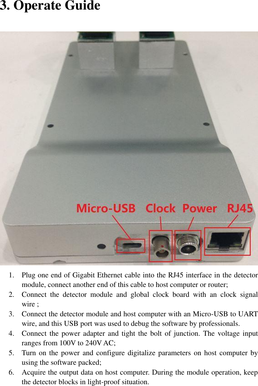 3. Operate Guide  1. Plug one end of Gigabit Ethernet cable into the RJ45 interface in the detector module, connect another end of this cable to host computer or router; 2. Connect  the  detector  module  and  global  clock  board  with  an  clock  signal wire ; 3. Connect the detector module and host computer with an Micro-USB to UART wire, and this USB port was used to debug the software by professionals. 4. Connect the  power adapter  and tight  the bolt  of junction.  The voltage  input ranges from 100V to 240V AC; 5. Turn on the power and configure digitalize parameters on host computer by using the software packed; 6. Acquire the output data on host computer. During the module operation, keep the detector blocks in light-proof situation.   