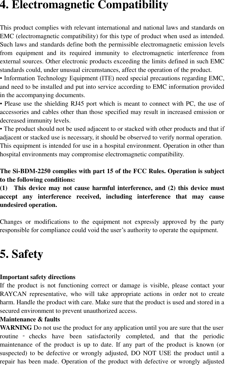 4. Electromagnetic Compatibility This product complies with relevant international and national laws and standards on EMC (electromagnetic compatibility) for this type of product when used as intended. Such laws and standards define both the permissible electromagnetic emission levels from  equipment  and  its  required  immunity  to  electromagnetic  interference  from external sources. Other electronic products exceeding the limits defined in such EMC standards could, under unusual circumstances, affect the operation of the product.   • Information Technology Equipment (ITE) need special precautions regarding EMC, and need to be installed and put into service according to EMC information provided in the accompanying documents.   • Please use the shielding RJ45 port which is meant to connect with PC, the use of accessories and cables other than those specified may result in increased emission or decreased immunity levels.   • The product should not be used adjacent to or stacked with other products and that if adjacent or stacked use is necessary, it should be observed to verify normal operation.   This equipment is intended for use in a hospital environment. Operation in other than hospital environments may compromise electromagnetic compatibility.      The Si-BDM-2250 complies with part 15 of the FCC Rules. Operation is subject to the following conditions:       (1)    This device may not cause harmful interference, and (2) this device must accept  any  interference  received,  including  interference  that  may  cause undesired operation.      Changes  or  modifications  to  the  equipment  not  expressly  approved  by  the  party responsible for compliance could void the user’s authority to operate the equipment. 5. Safety Important safety directions   If  the  product  is  not  functioning  correct  or  damage  is  visible,  please  contact  your       RAYCAN  representative,  who  will  take  appropriate  actions  in  order  not  to  create harm. Handle the product with care. Make sure that the product is used and stored in a secured environment to prevent unauthorized access.   Maintenance &amp; faults   WARNING Do not use the product for any application until you are sure that the user   routine ‐checks  have  been  satisfactorily  completed,  and  that  the  periodic maintenance  of  the  product  is  up  to  date.  If  any  part  of  the  product  is  known  (or suspected)  to  be  defective  or  wrongly  adjusted,  DO NOT  USE  the  product  until  a repair has been made. Operation of the product with defective or  wrongly adjusted 