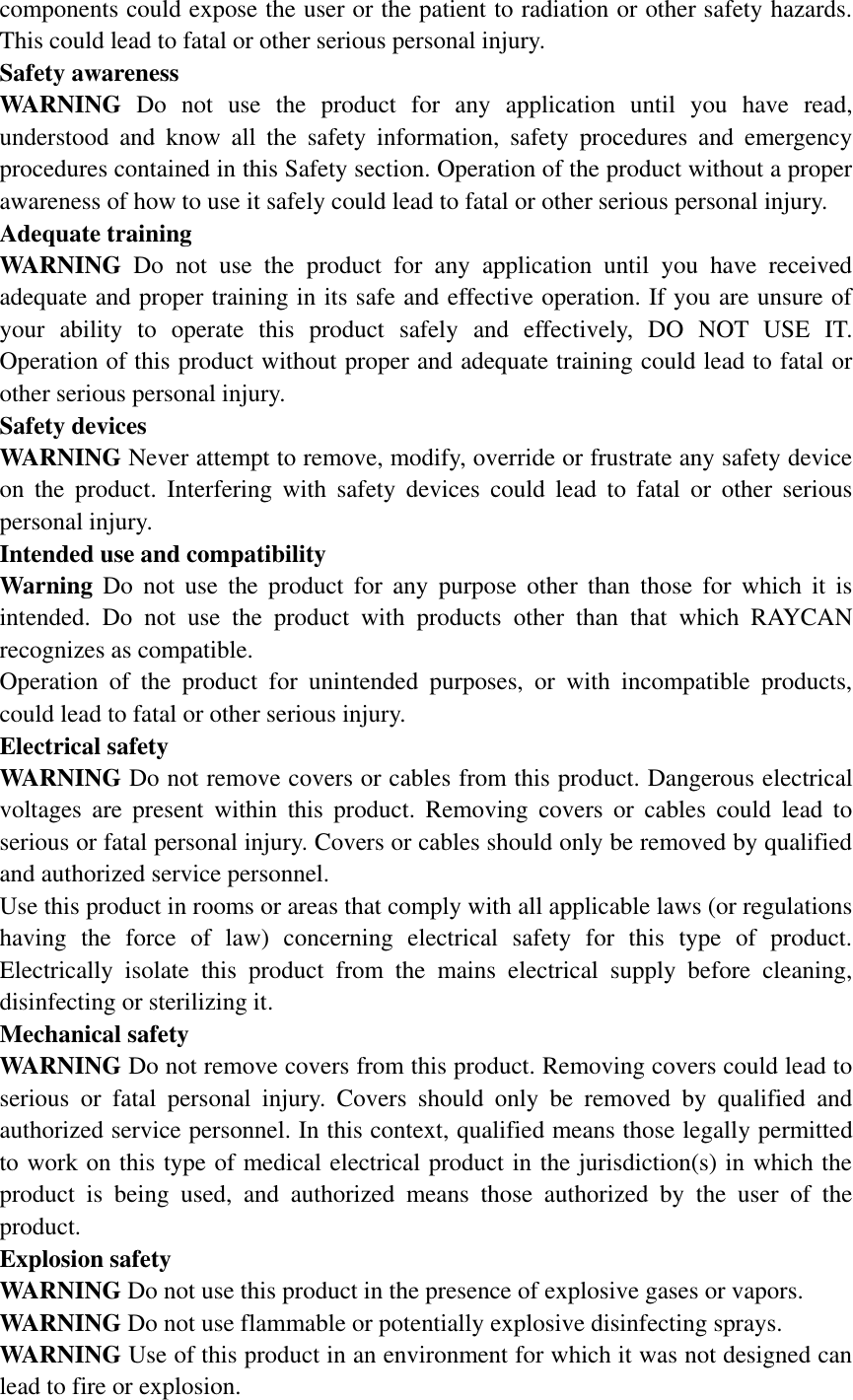 components could expose the user or the patient to radiation or other safety hazards. This could lead to fatal or other serious personal injury.   Safety awareness   WARNING  Do  not  use  the  product  for  any  application  until  you  have  read, understood  and  know  all  the  safety  information,  safety  procedures  and  emergency procedures contained in this Safety section. Operation of the product without a proper awareness of how to use it safely could lead to fatal or other serious personal injury.   Adequate training   WARNING  Do  not  use  the  product  for  any  application  until  you  have  received adequate and proper training in its safe and effective operation. If you are unsure of your  ability  to  operate  this  product  safely  and  effectively,  DO  NOT  USE  IT. Operation of this product without proper and adequate training could lead to fatal or other serious personal injury.   Safety devices   WARNING Never attempt to remove, modify, override or frustrate any safety device on  the  product.  Interfering  with  safety  devices  could  lead  to  fatal  or  other  serious personal injury.   Intended use and compatibility       Warning  Do  not  use  the  product  for  any  purpose  other  than  those  for  which  it  is intended.  Do  not  use  the  product  with  products  other  than  that  which  RAYCAN recognizes as compatible.   Operation  of  the  product  for  unintended  purposes,  or  with  incompatible  products, could lead to fatal or other serious injury.   Electrical safety   WARNING Do not remove covers or cables from this product. Dangerous electrical voltages  are  present  within  this  product.  Removing  covers  or  cables  could  lead  to serious or fatal personal injury. Covers or cables should only be removed by qualified and authorized service personnel.   Use this product in rooms or areas that comply with all applicable laws (or regulations having  the  force  of  law)  concerning  electrical  safety  for  this  type  of  product. Electrically  isolate  this  product  from  the  mains  electrical  supply  before  cleaning, disinfecting or sterilizing it.   Mechanical safety   WARNING Do not remove covers from this product. Removing covers could lead to serious  or  fatal  personal  injury.  Covers  should  only  be  removed  by  qualified  and authorized service personnel. In this context, qualified means those legally permitted to work on this type of medical electrical product in the jurisdiction(s) in which the product  is  being  used,  and  authorized  means  those  authorized  by  the  user  of  the product.   Explosion safety   WARNING Do not use this product in the presence of explosive gases or vapors.   WARNING Do not use flammable or potentially explosive disinfecting sprays.   WARNING Use of this product in an environment for which it was not designed can lead to fire or explosion.   