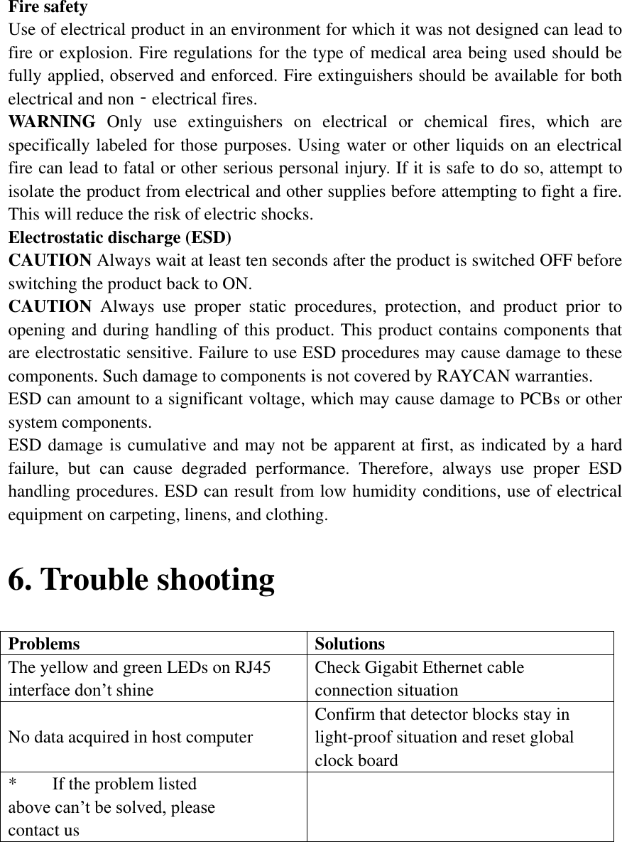 Fire safety   Use of electrical product in an environment for which it was not designed can lead to fire or explosion. Fire regulations for the type of medical area being used should be fully applied, observed and enforced. Fire extinguishers should be available for both electrical and non‐electrical fires.   WARNING  Only  use  extinguishers  on  electrical  or  chemical  fires,  which  are specifically labeled for those purposes. Using water or other liquids on an electrical fire can lead to fatal or other serious personal injury. If it is safe to do so, attempt to isolate the product from electrical and other supplies before attempting to fight a fire. This will reduce the risk of electric shocks.   Electrostatic discharge (ESD)   CAUTION Always wait at least ten seconds after the product is switched OFF before switching the product back to ON.   CAUTION  Always  use  proper  static  procedures,  protection,  and  product  prior  to opening and during handling of this product. This product contains components that are electrostatic sensitive. Failure to use ESD procedures may cause damage to these components. Such damage to components is not covered by RAYCAN warranties.   ESD can amount to a significant voltage, which may cause damage to PCBs or other system components.   ESD damage is cumulative and may not be apparent at first, as indicated by a hard failure,  but  can  cause  degraded  performance.  Therefore,  always  use  proper  ESD handling procedures. ESD can result from low humidity conditions, use of electrical equipment on carpeting, linens, and clothing.   6. Trouble shooting Problems Solutions The yellow and green LEDs on RJ45 interface don’t shine Check Gigabit Ethernet cable connection situation No data acquired in host computer Confirm that detector blocks stay in light-proof situation and reset global clock board *        If the problem listed above can’t be solved, please contact us      