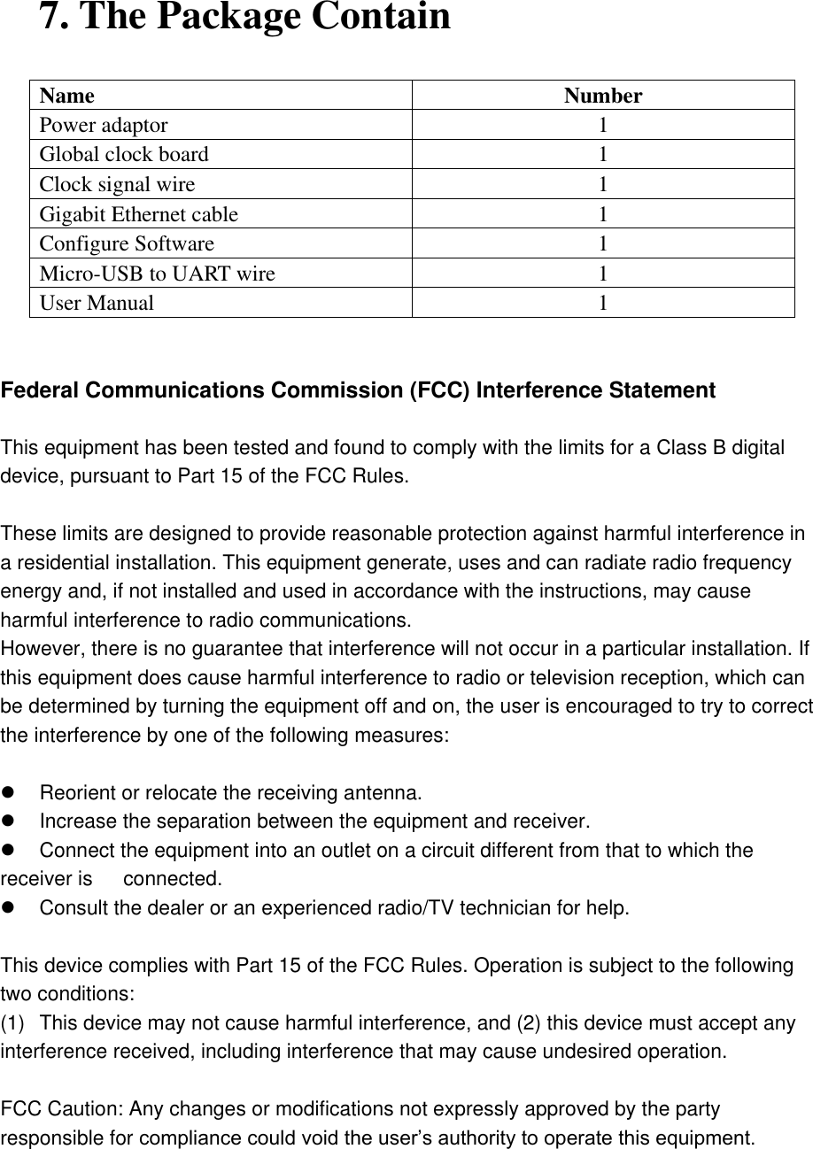 7. The Package Contain Name Number Power adaptor 1 Global clock board   1 Clock signal wire 1 Gigabit Ethernet cable 1 Configure Software 1 Micro-USB to UART wire 1 User Manual 1   Federal Communications Commission (FCC) Interference Statement  This equipment has been tested and found to comply with the limits for a Class B digital device, pursuant to Part 15 of the FCC Rules.  These limits are designed to provide reasonable protection against harmful interference in a residential installation. This equipment generate, uses and can radiate radio frequency energy and, if not installed and used in accordance with the instructions, may cause harmful interference to radio communications. However, there is no guarantee that interference will not occur in a particular installation. If this equipment does cause harmful interference to radio or television reception, which can be determined by turning the equipment off and on, the user is encouraged to try to correct the interference by one of the following measures:    Reorient or relocate the receiving antenna.   Increase the separation between the equipment and receiver.   Connect the equipment into an outlet on a circuit different from that to which the receiver is    connected.   Consult the dealer or an experienced radio/TV technician for help.  This device complies with Part 15 of the FCC Rules. Operation is subject to the following two conditions: (1)  This device may not cause harmful interference, and (2) this device must accept any interference received, including interference that may cause undesired operation.  FCC Caution: Any changes or modifications not expressly approved by the party responsible for compliance could void the user’s authority to operate this equipment.                                                                 