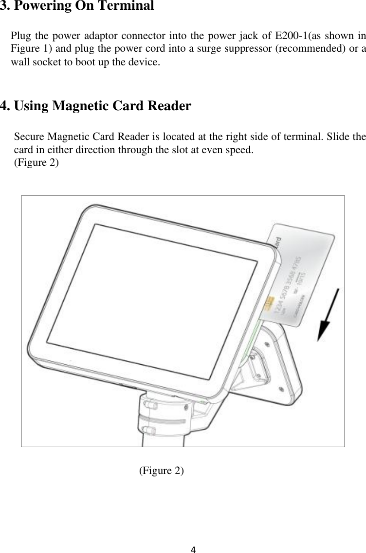  4 3. Powering On Terminal  Plug the power adaptor connector into the power jack of E200-1(as shown in Figure 1) and plug the power cord into a surge suppressor (recommended) or a wall socket to boot up the device.     4. Using Magnetic Card Reader  Secure Magnetic Card Reader is located at the right side of terminal. Slide the card in either direction through the slot at even speed.   (Figure 2)        (Figure 2)       