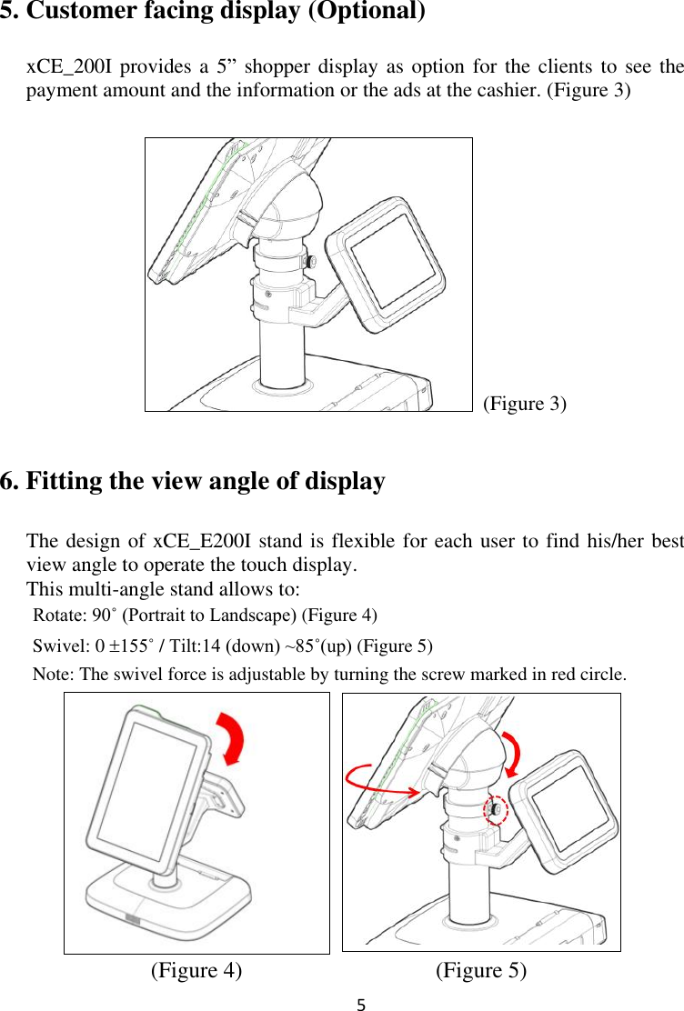  5  5. Customer facing display (Optional)  xCE_200I provides a 5” shopper display  as option  for the clients  to see the payment amount and the information or the ads at the cashier. (Figure 3)   (Figure 3) 6. Fitting the view angle of display The design of xCE_E200I stand is flexible for each user to find his/her best view angle to operate the touch display.   This multi-angle stand allows to:       Rotate: 90˚ (Portrait to Landscape) (Figure 4)   Swivel: 0 155˚ / Tilt:14 (down) ~85˚(up) (Figure 5)   Note: The swivel force is adjustable by turning the screw marked in red circle.            (Figure 4)                              (Figure 5) 