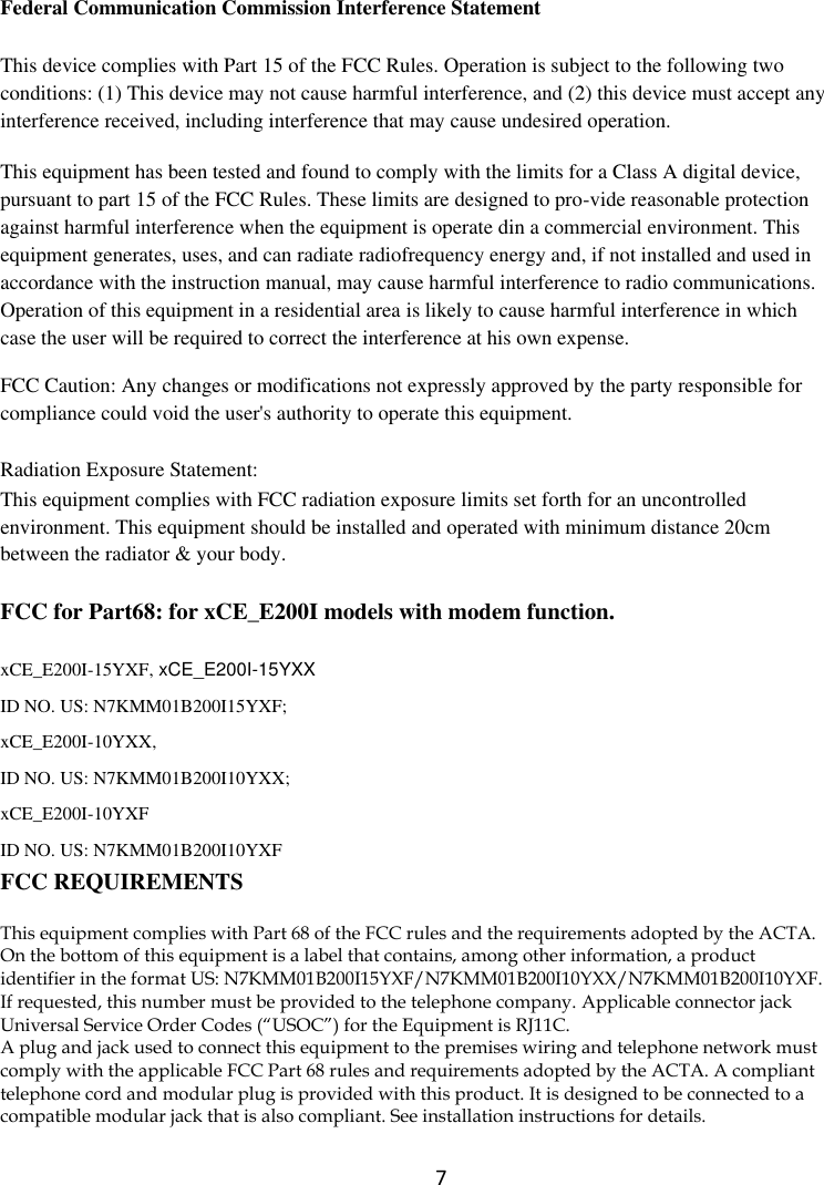  7 FCC for Part15B:   Federal Communication Commission Interference Statement This device complies with Part 15 of the FCC Rules. Operation is subject to the following two conditions: (1) This device may not cause harmful interference, and (2) this device must accept any interference received, including interference that may cause undesired operation. This equipment has been tested and found to comply with the limits for a Class A digital device, pursuant to part 15 of the FCC Rules. These limits are designed to pro-vide reasonable protection against harmful interference when the equipment is operate din a commercial environment. This equipment generates, uses, and can radiate radiofrequency energy and, if not installed and used in accordance with the instruction manual, may cause harmful interference to radio communications. Operation of this equipment in a residential area is likely to cause harmful interference in which case the user will be required to correct the interference at his own expense. FCC Caution: Any changes or modifications not expressly approved by the party responsible for compliance could void the user&apos;s authority to operate this equipment. Radiation Exposure Statement: This equipment complies with FCC radiation exposure limits set forth for an uncontrolled environment. This equipment should be installed and operated with minimum distance 20cm between the radiator &amp; your body. FCC for Part68: for xCE_E200I models with modem function.   xCE_E200I-15YXF, xCE_E200I-15YXX ID NO. US: N7KMM01B200I15YXF; xCE_E200I-10YXX,   ID NO. US: N7KMM01B200I10YXX;   xCE_E200I-10YXF   ID NO. US: N7KMM01B200I10YXF FCC REQUIREMENTS This equipment complies with Part 68 of the FCC rules and the requirements adopted by the ACTA. On the bottom of this equipment is a label that contains, among other information, a product identifier in the format US: N7KMM01B200I15YXF/N7KMM01B200I10YXX/N7KMM01B200I10YXF. If requested, this number must be provided to the telephone company. Applicable connector jack Universal Service Order Codes (“USOC”) for the Equipment is RJ11C. A plug and jack used to connect this equipment to the premises wiring and telephone network must comply with the applicable FCC Part 68 rules and requirements adopted by the ACTA. A compliant telephone cord and modular plug is provided with this product. It is designed to be connected to a compatible modular jack that is also compliant. See installation instructions for details. 