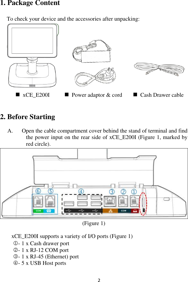  2 1. Package Content  To check your device and the accessories after unpacking:            2. Before Starting    A. Open the cable compartment cover behind the stand of terminal and find the power input on the rear side of xCE_E200I (Figure 1, marked by red circle).    (Figure 1)  xCE_E200I supports a variety of I/O ports (Figure 1) - 1 x Cash drawer port - 1 x RJ-12 COM port - 1 x RJ-45 (Ethernet) port   - 5 x USB Host ports   xCE_E200I  Power adaptor &amp; cord  Cash Drawer cable 