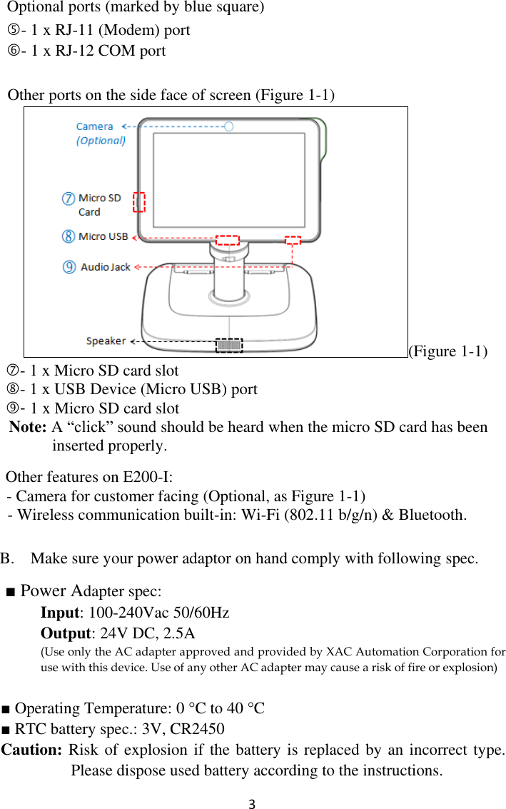  3  Optional ports (marked by blue square) - 1 x RJ-11 (Modem) port - 1 x RJ-12 COM port  Other ports on the side face of screen (Figure 1-1) (Figure 1-1) - 1 x Micro SD card slot - 1 x USB Device (Micro USB) port         - 1 x Micro SD card slot                                                         Note: A “click” sound should be heard when the micro SD card has been inserted properly.          Other features on E200-I:   - Camera for customer facing (Optional, as Figure 1-1) - Wireless communication built-in: Wi-Fi (802.11 b/g/n) &amp; Bluetooth.   B. Make sure your power adaptor on hand comply with following spec.     ■ Power Adapter spec: Input: 100-240Vac 50/60Hz     Output: 24V DC, 2.5A (Use only the AC adapter approved and provided by XAC Automation Corporation for use with this device. Use of any other AC adapter may cause a risk of fire or explosion)  ■ Operating Temperature: 0 C to 40 C ■ RTC battery spec.: 3V, CR2450 Caution: Risk of explosion if the battery is replaced by an incorrect type. Please dispose used battery according to the instructions. 