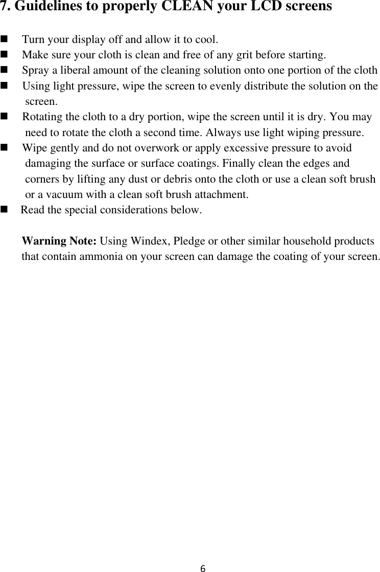  6 7. Guidelines to properly CLEAN your LCD screens  Turn your display off and allow it to cool.  Make sure your cloth is clean and free of any grit before starting.  Spray a liberal amount of the cleaning solution onto one portion of the cloth  Using light pressure, wipe the screen to evenly distribute the solution on the screen.  Rotating the cloth to a dry portion, wipe the screen until it is dry. You may need to rotate the cloth a second time. Always use light wiping pressure.  Wipe gently and do not overwork or apply excessive pressure to avoid damaging the surface or surface coatings. Finally clean the edges and corners by lifting any dust or debris onto the cloth or use a clean soft brush or a vacuum with a clean soft brush attachment.      Read the special considerations below.  Warning Note: Using Windex, Pledge or other similar household products that contain ammonia on your screen can damage the coating of your screen. 