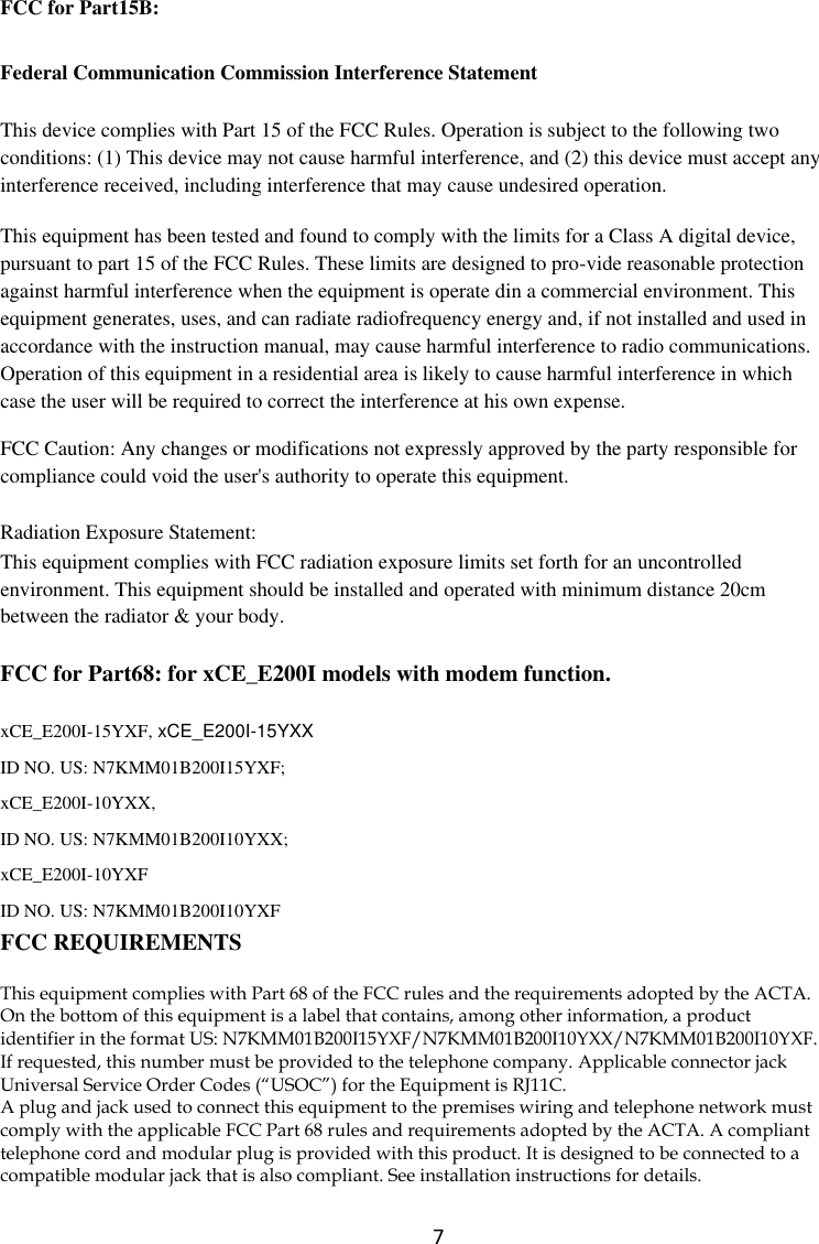  7 FCC for Part15B:   Federal Communication Commission Interference Statement This device complies with Part 15 of the FCC Rules. Operation is subject to the following two conditions: (1) This device may not cause harmful interference, and (2) this device must accept any interference received, including interference that may cause undesired operation. This equipment has been tested and found to comply with the limits for a Class A digital device, pursuant to part 15 of the FCC Rules. These limits are designed to pro-vide reasonable protection against harmful interference when the equipment is operate din a commercial environment. This equipment generates, uses, and can radiate radiofrequency energy and, if not installed and used in accordance with the instruction manual, may cause harmful interference to radio communications. Operation of this equipment in a residential area is likely to cause harmful interference in which case the user will be required to correct the interference at his own expense. FCC Caution: Any changes or modifications not expressly approved by the party responsible for compliance could void the user&apos;s authority to operate this equipment. Radiation Exposure Statement: This equipment complies with FCC radiation exposure limits set forth for an uncontrolled environment. This equipment should be installed and operated with minimum distance 20cm between the radiator &amp; your body. FCC for Part68: for xCE_E200I models with modem function.   xCE_E200I-15YXF, xCE_E200I-15YXX ID NO. US: N7KMM01B200I15YXF; xCE_E200I-10YXX,   ID NO. US: N7KMM01B200I10YXX;   xCE_E200I-10YXF   ID NO. US: N7KMM01B200I10YXF FCC REQUIREMENTS This equipment complies with Part 68 of the FCC rules and the requirements adopted by the ACTA. On the bottom of this equipment is a label that contains, among other information, a product identifier in the format US: N7KMM01B200I15YXF/N7KMM01B200I10YXX/N7KMM01B200I10YXF. If requested, this number must be provided to the telephone company. Applicable connector jack Universal Service Order Codes (“USOC”) for the Equipment is RJ11C. A plug and jack used to connect this equipment to the premises wiring and telephone network must comply with the applicable FCC Part 68 rules and requirements adopted by the ACTA. A compliant telephone cord and modular plug is provided with this product. It is designed to be connected to a compatible modular jack that is also compliant. See installation instructions for details. 