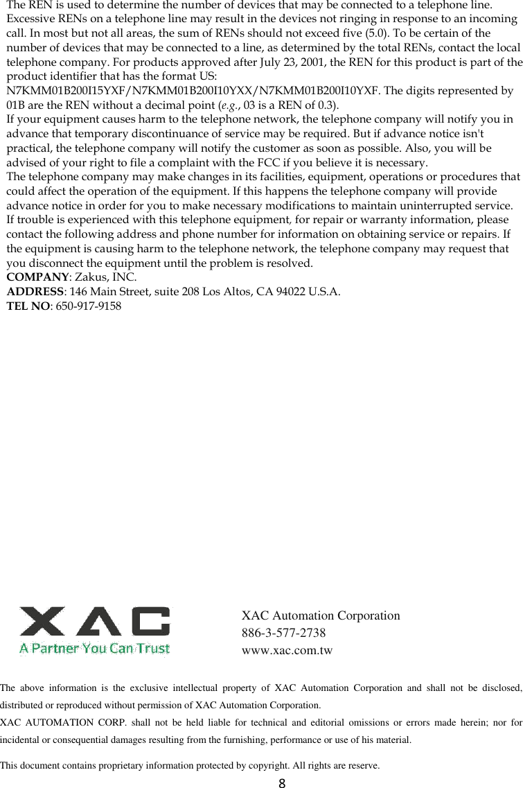  8 The REN is used to determine the number of devices that may be connected to a telephone line. Excessive RENs on a telephone line may result in the devices not ringing in response to an incoming call. In most but not all areas, the sum of RENs should not exceed five (5.0). To be certain of the number of devices that may be connected to a line, as determined by the total RENs, contact the local telephone company. For products approved after July 23, 2001, the REN for this product is part of the product identifier that has the format US: N7KMM01B200I15YXF/N7KMM01B200I10YXX/N7KMM01B200I10YXF. The digits represented by 01B are the REN without a decimal point (e.g., 03 is a REN of 0.3). If your equipment causes harm to the telephone network, the telephone company will notify you in advance that temporary discontinuance of service may be required. But if advance notice isn&apos;t practical, the telephone company will notify the customer as soon as possible. Also, you will be advised of your right to file a complaint with the FCC if you believe it is necessary. The telephone company may make changes in its facilities, equipment, operations or procedures that could affect the operation of the equipment. If this happens the telephone company will provide advance notice in order for you to make necessary modifications to maintain uninterrupted service. If trouble is experienced with this telephone equipment, for repair or warranty information, please contact the following address and phone number for information on obtaining service or repairs. If the equipment is causing harm to the telephone network, the telephone company may request that you disconnect the equipment until the problem is resolved. COMPANY: Zakus, INC. ADDRESS: 146 Main Street, suite 208 Los Altos, CA 94022 U.S.A. TEL NO: 650-917-9158  The  above  information  is  the  exclusive  intellectual  property  of  XAC  Automation  Corporation  and  shall  not  be  disclosed, distributed or reproduced without permission of XAC Automation Corporation.         XAC  AUTOMATION  CORP.  shall  not  be  held  liable  for  technical  and  editorial  omissions  or  errors  made  herein;  nor  for incidental or consequential damages resulting from the furnishing, performance or use of his material. This document contains proprietary information protected by copyright. All rights are reserve.   XAC Automation Corporation 886-3-577-2738 www.xac.com.tw 