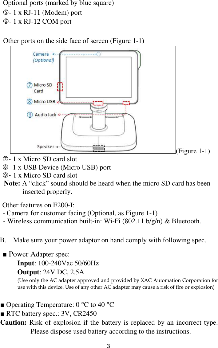  3  Optional ports (marked by blue square) - 1 x RJ-11 (Modem) port - 1 x RJ-12 COM port  Other ports on the side face of screen (Figure 1-1) (Figure 1-1) - 1 x Micro SD card slot - 1 x USB Device (Micro USB) port     - 1 x Micro SD card slot                                                        Note: A “click” sound should be heard when the micro SD card has been inserted properly.      Other features on E200-I:   - Camera for customer facing (Optional, as Figure 1-1) - Wireless communication built-in: Wi-Fi (802.11 b/g/n) &amp; Bluetooth.   B. Make sure your power adaptor on hand comply with following spec.     ■ Power Adapter spec: Input: 100-240Vac 50/60Hz       Output: 24V DC, 2.5A (Use only the AC adapter approved and provided by XAC Automation Corporation for use with this device. Use of any other AC adapter may cause a risk of fire or explosion)  ■ Operating Temperature: 0 °C to 40 °C ■ RTC battery spec.: 3V, CR2450 Caution: Risk of explosion if the battery is replaced by an incorrect type. Please dispose used battery according to the instructions. 