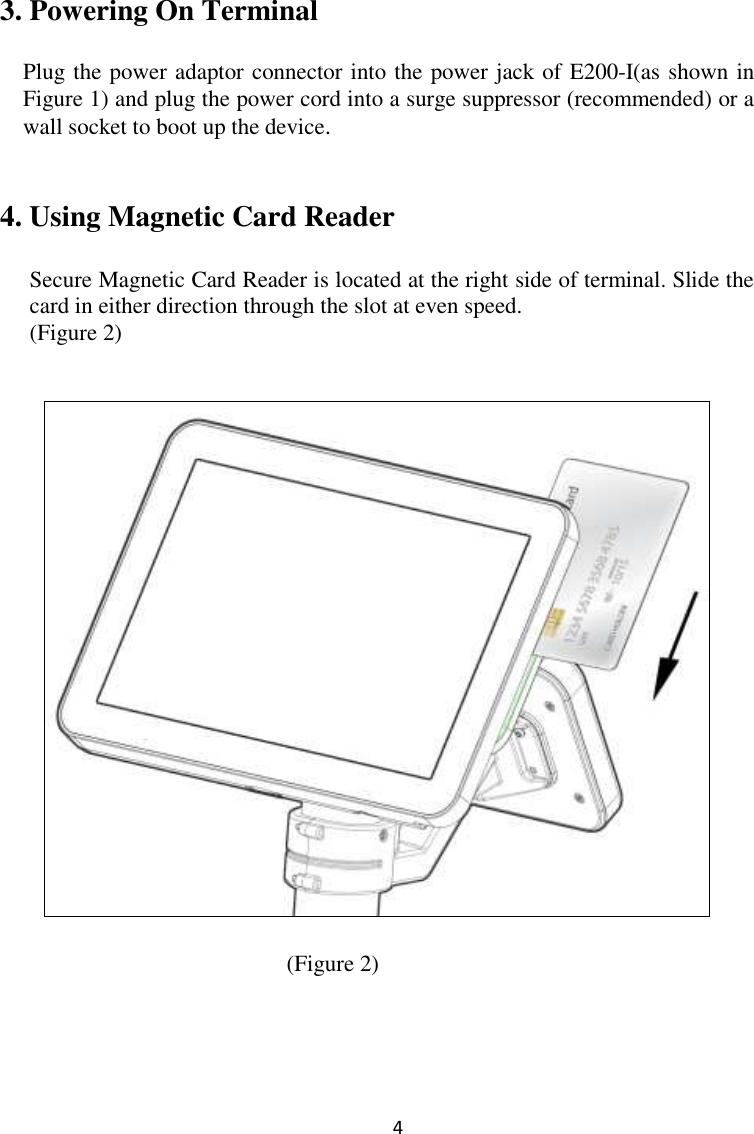  4 3. Powering On Terminal  Plug the power adaptor connector into the power jack of E200-I(as shown in Figure 1) and plug the power cord into a surge suppressor (recommended) or a wall socket to boot up the device.     4. Using Magnetic Card Reader  Secure Magnetic Card Reader is located at the right side of terminal. Slide the card in either direction through the slot at even speed.   (Figure 2)        (Figure 2)       