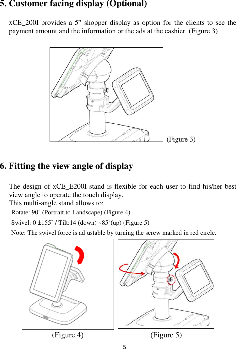  5  5. Customer facing display (Optional)  xCE_200I provides a 5” shopper display as option for the clients to see the payment amount and the information or the ads at the cashier. (Figure 3)   (Figure 3) 6. Fitting the view angle of display The design of xCE_E200I stand is flexible for each user to find his/her best view angle to operate the touch display.   This multi-angle stand allows to:        Rotate: 90˚ (Portrait to Landscape) (Figure 4)   Swivel: 0 ±155˚ / Tilt:14 (down) ~85˚(up) (Figure 5)   Note: The swivel force is adjustable by turning the screw marked in red circle.            (Figure 4)                                  (Figure 5) 