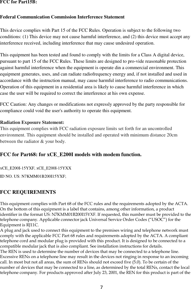  7 FCC for Part15B:   Federal Communication Commission Interference Statement This device complies with Part 15 of the FCC Rules. Operation is subject to the following two conditions: (1) This device may not cause harmful interference, and (2) this device must accept any interference received, including interference that may cause undesired operation. This equipment has been tested and found to comply with the limits for a Class A digital device, pursuant to part 15 of the FCC Rules. These limits are designed to pro-vide reasonable protection against harmful interference when the equipment is operate din a commercial environment. This equipment generates, uses, and can radiate radiofrequency energy and, if not installed and used in accordance with the instruction manual, may cause harmful interference to radio communications. Operation of this equipment in a residential area is likely to cause harmful interference in which case the user will be required to correct the interference at his own expense. FCC Caution: Any changes or modifications not expressly approved by the party responsible for compliance could void the user&apos;s authority to operate this equipment. Radiation Exposure Statement:  This equipment complies with FCC radiation exposure limits set forth for an uncontrolled environment. This equipment should be installed and operated with minimum distance 20cm between the radiator &amp; your body. FCC for Part68: for xCE_E200I models with modem function.  xCE_E200I-15YXF, xCE_E200I-15YXX ID NO. US: N7KMM01B200I15YXF;  FCC REQUIREMENTS This equipment complies with Part 68 of the FCC rules and the requirements adopted by the ACTA. On the bottom of this equipment is a label that contains, among other information, a product identifier in the format US: N7KMM01B200I15YXF. If requested, this number must be provided to the telephone company. Applicable connector jack Universal Service Order Codes (“USOC”) for the Equipment is RJ11C. A plug and jack used to connect this equipment to the premises wiring and telephone network must comply with the applicable FCC Part 68 rules and requirements adopted by the ACTA. A compliant telephone cord and modular plug is provided with this product. It is designed to be connected to a compatible modular jack that is also compliant. See installation instructions for details. The REN is used to determine the number of devices that may be connected to a telephone line. Excessive RENs on a telephone line may result in the devices not ringing in response to an incoming call. In most but not all areas, the sum of RENs should not exceed five (5.0). To be certain of the number of devices that may be connected to a line, as determined by the total RENs, contact the local telephone company. For products approved after July 23, 2001, the REN for this product is part of the 