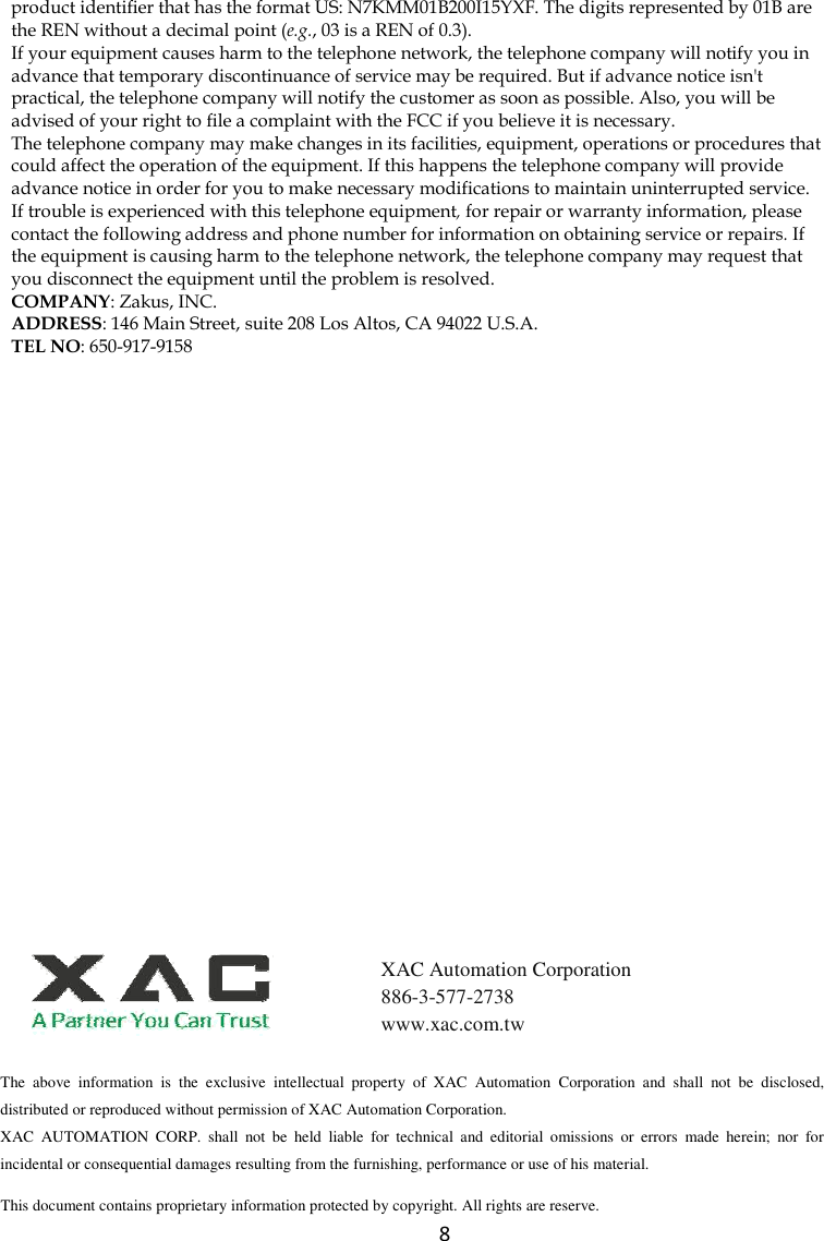  8 product identifier that has the format US: N7KMM01B200I15YXF. The digits represented by 01B are the REN without a decimal point (e.g., 03 is a REN of 0.3). If your equipment causes harm to the telephone network, the telephone company will notify you in advance that temporary discontinuance of service may be required. But if advance notice isn&apos;t practical, the telephone company will notify the customer as soon as possible. Also, you will be advised of your right to file a complaint with the FCC if you believe it is necessary. The telephone company may make changes in its facilities, equipment, operations or procedures that could affect the operation of the equipment. If this happens the telephone company will provide advance notice in order for you to make necessary modifications to maintain uninterrupted service. If trouble is experienced with this telephone equipment, for repair or warranty information, please contact the following address and phone number for information on obtaining service or repairs. If the equipment is causing harm to the telephone network, the telephone company may request that you disconnect the equipment until the problem is resolved. COMPANY: Zakus, INC. ADDRESS: 146 Main Street, suite 208 Los Altos, CA 94022 U.S.A. TEL NO: 650-917-9158  The  above  information  is  the  exclusive  intellectual  property  of  XAC  Automation  Corporation  and  shall  not  be  disclosed, distributed or reproduced without permission of XAC Automation Corporation.         XAC  AUTOMATION  CORP.  shall  not  be  held  liable  for  technical  and  editorial  omissions  or  errors  made  herein;  nor  for incidental or consequential damages resulting from the furnishing, performance or use of his material. This document contains proprietary information protected by copyright. All rights are reserve.   XAC Automation Corporation 886-3-577-2738 www.xac.com.tw 