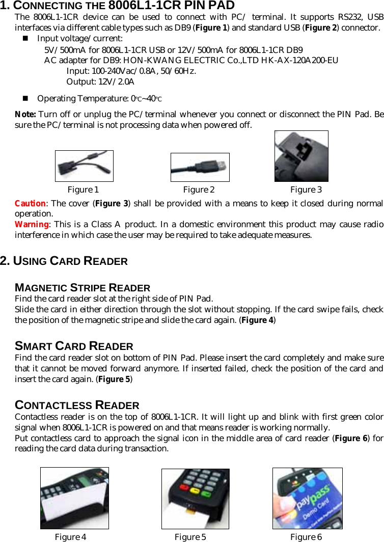 1. CONNECTING THE 8006L1-1CR PIN PAD The 8006L1-1CR device can be used to connect with PC/ terminal. It supports RS232, USB interfaces via different cable types such as DB9 (Figure 1) and standard USB (Figure 2) connector.  Input voltage/current: 5V/500mA for 8006L1-1CR USB or 12V/500mA for 8006L1-1CR DB9 AC adapter for DB9: HON-KWANG ELECTRIC Co.,LTD HK-AX-120A200-EU Input: 100-240Vac/0.8A, 50/60Hz.   Output: 12V/2.0A  Operating Temperature: 0℃~40℃ Note: Turn off or unplug the PC/terminal whenever you connect or disconnect the PIN Pad. Be sure the PC/terminal is not processing data when powered off.                      Figure 1                    Figure 2                  Figure 3 Caution: The cover (Figure 3) shall be provided with a means to keep it closed during normal operation. Warning: This is a Class A product. In a domestic environment this product may cause radio interference in which case the user may be required to take adequate measures. 2. USING CARD READER MAGNETIC STRIPE READER Find the card reader slot at the right side of PIN Pad.   Slide the card in either direction through the slot without stopping. If the card swipe fails, check the position of the magnetic stripe and slide the card again. (Figure 4) SMART CARD READER Find the card reader slot on bottom of PIN Pad. Please insert the card completely and make sure that it cannot be moved forward anymore. If inserted failed, check the position of the card and insert the card again. (Figure 5) CONTACTLESS READER Contactless reader is on the top of 8006L1-1CR. It will light up and blink with first green color signal when 8006L1-1CR is powered on and that means reader is working normally. Put contactless card to approach the signal icon in the middle area of card reader (Figure 6) for reading the card data during transaction.                        Figure 4                     Figure 5                    Figure 6  