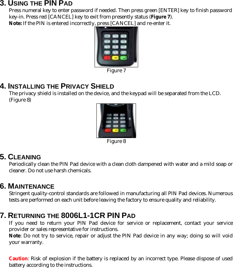 3. USING THE PIN PAD Press numeral key to enter password if needed. Then press green [ENTER] key to finish password key-in. Press red [CANCEL] key to exit from presently status (Figure 7). Note: If the PIN is entered incorrectly, press [CANCEL] and re-enter it.  Figure 7 4. INSTALLING THE PRIVACY SHIELD The privacy shield is installed on the device, and the keypad will be separated from the LCD. (Figure 8)  Figure 8 5. CLEANING Periodically clean the PIN Pad device with a clean cloth dampened with water and a mild soap or cleaner. Do not use harsh chemicals. 6. MAINTENANCE Stringent quality-control standards are followed in manufacturing all PIN Pad devices. Numerous tests are performed on each unit before leaving the factory to ensure quality and reliability.     7. RETURNING THE 8006L1-1CR PIN PAD If you need to return your PIN Pad device for service or replacement, contact your service provider or sales representative for instructions. Note: Do not try to service, repair or adjust the PIN Pad device in any way; doing so will void your warranty.  Caution: Risk of explosion if the battery is replaced by an incorrect type. Please dispose of used battery according to the instructions. 