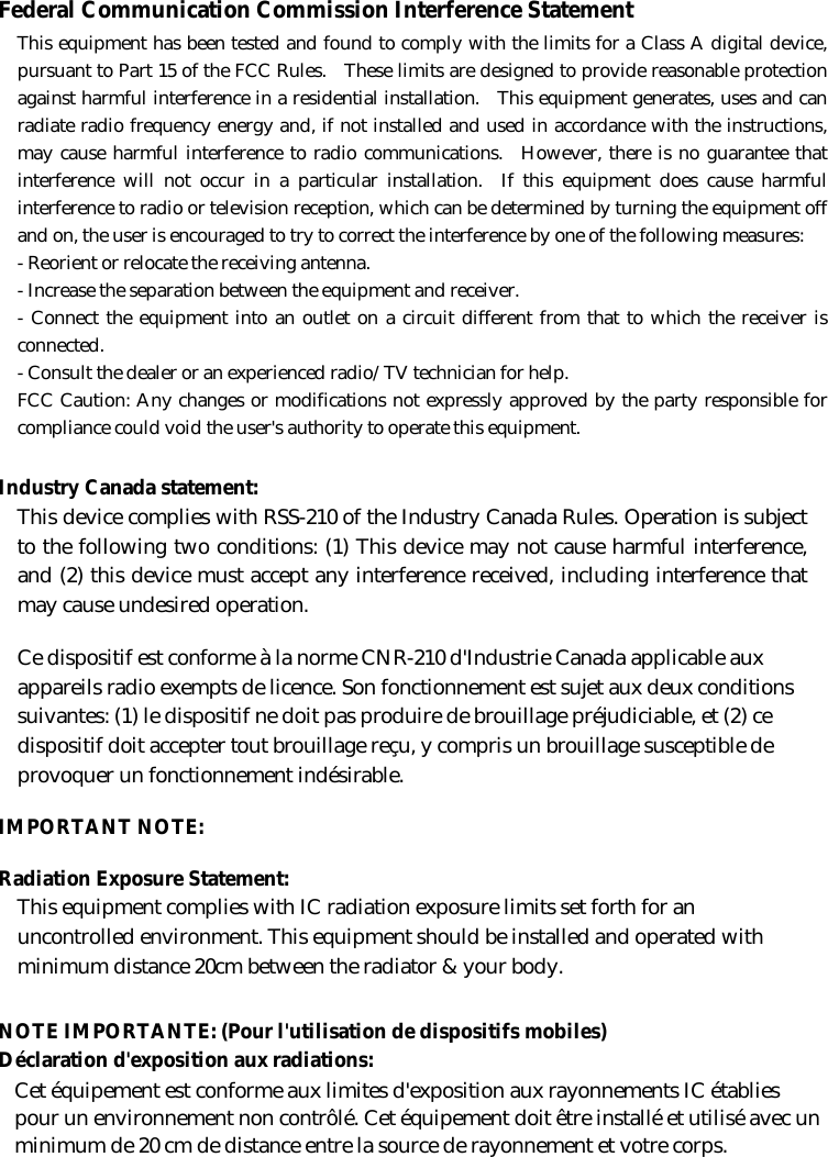 Federal Communication Commission Interference Statement This equipment has been tested and found to comply with the limits for a Class A digital device, pursuant to Part 15 of the FCC Rules.  These limits are designed to provide reasonable protection against harmful interference in a residential installation.  This equipment generates, uses and can radiate radio frequency energy and, if not installed and used in accordance with the instructions, may cause harmful interference to radio communications.  However, there is no guarantee that interference will not occur in a particular installation.  If this equipment does cause harmful interference to radio or television reception, which can be determined by turning the equipment off and on, the user is encouraged to try to correct the interference by one of the following measures: - Reorient or relocate the receiving antenna. - Increase the separation between the equipment and receiver. - Connect the equipment into an outlet on a circuit different from that to which the receiver is connected. - Consult the dealer or an experienced radio/TV technician for help. FCC Caution: Any changes or modifications not expressly approved by the party responsible for compliance could void the user&apos;s authority to operate this equipment. Industry Canada statement: This device complies with RSS-210 of the Industry Canada Rules. Operation is subject to the following two conditions: (1) This device may not cause harmful interference, and (2) this device must accept any interference received, including interference that may cause undesired operation. Ce dispositif est conforme à la norme CNR-210 d&apos;Industrie Canada applicable aux appareils radio exempts de licence. Son fonctionnement est sujet aux deux conditions suivantes: (1) le dispositif ne doit pas produire de brouillage préjudiciable, et (2) ce dispositif doit accepter tout brouillage reçu, y compris un brouillage susceptible de provoquer un fonctionnement indésirable.   IMPORTANT NOTE:   Radiation Exposure Statement: This equipment complies with IC radiation exposure limits set forth for an uncontrolled environment. This equipment should be installed and operated with minimum distance 20cm between the radiator &amp; your body. NOTE IMPORTANTE: (Pour l&apos;utilisation de dispositifs mobiles) Déclaration d&apos;exposition aux radiations: Cet équipement est conforme aux limites d&apos;exposition aux rayonnements IC établies pour un environnement non contrôlé. Cet équipement doit être installé et utilisé avec un minimum de 20 cm de distance entre la source de rayonnement et votre corps.