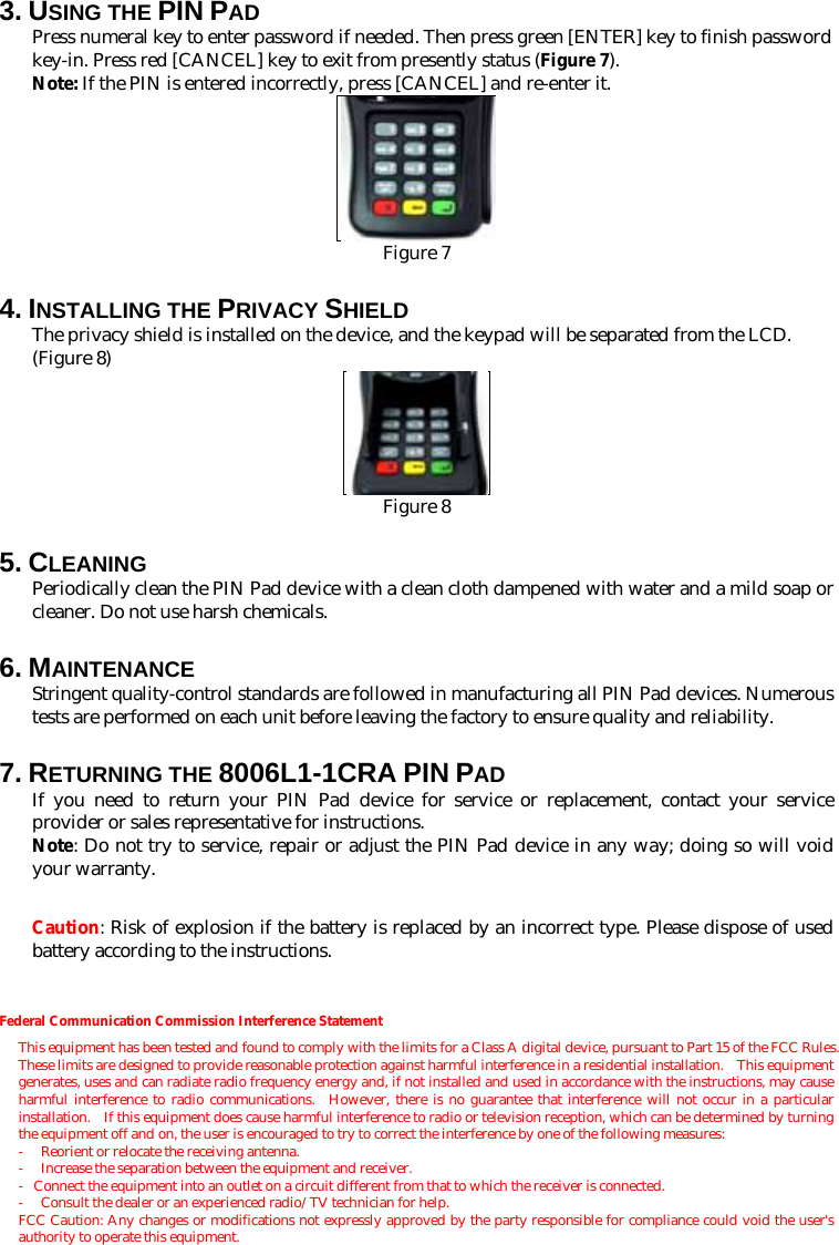 3. USING THE PIN PAD Press numeral key to enter password if needed. Then press green [ENTER] key to finish password key-in. Press red [CANCEL] key to exit from presently status (Figure 7). Note: If the PIN is entered incorrectly, press [CANCEL] and re-enter it.  Figure 7 4. INSTALLING THE PRIVACY SHIELD The privacy shield is installed on the device, and the keypad will be separated from the LCD. (Figure 8)  Figure 8 5. CLEANING Periodically clean the PIN Pad device with a clean cloth dampened with water and a mild soap or cleaner. Do not use harsh chemicals. 6. MAINTENANCE Stringent quality-control standards are followed in manufacturing all PIN Pad devices. Numerous tests are performed on each unit before leaving the factory to ensure quality and reliability.     7. RETURNING THE 8006L1-1CRA PIN PAD If you need to return your PIN Pad device for service or replacement, contact your service provider or sales representative for instructions. Note: Do not try to service, repair or adjust the PIN Pad device in any way; doing so will void your warranty.  Caution: Risk of explosion if the battery is replaced by an incorrect type. Please dispose of used battery according to the instructions. Federal Communication Commission Interference Statement This equipment has been tested and found to comply with the limits for a Class A digital device, pursuant to Part 15 of the FCC Rules.   These limits are designed to provide reasonable protection against harmful interference in a residential installation.    This equipment generates, uses and can radiate radio frequency energy and, if not installed and used in accordance with the instructions, may cause harmful interference to radio communications.  However, there is no guarantee that interference will not occur in a particular installation.  If this equipment does cause harmful interference to radio or television reception, which can be determined by turning the equipment off and on, the user is encouraged to try to correct the interference by one of the following measures: -  Reorient or relocate the receiving antenna. -  Increase the separation between the equipment and receiver. -  Connect the equipment into an outlet on a circuit different from that to which the receiver is connected. - Consult the dealer or an experienced radio/TV technician for help. FCC Caution: Any changes or modifications not expressly approved by the party responsible for compliance could void the user&apos;s authority to operate this equipment.  