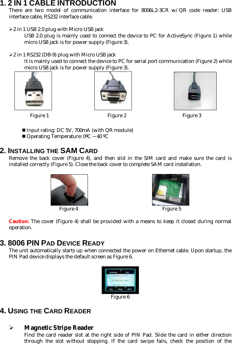 1. 2 IN 1 CABLE INTRODUCTION There are two model of communication interface for 8006L2-3CR w/QR code reader: USB interface cable, RS232 interface cable.  ¾ 2 in 1 USB 2.0 plug with Micro USB jack USB 2.0 plug is mainly used to connect the device to PC for ActiveSync (Figure 1) while micro USB jack is for power supply (Figure 3).  ¾ 2 in 1 RS232 (DB-9) plug with Micro USB jack It is mainly used to connect the device to PC for serial port communication (Figure 2) while micro USB jack is for power supply (Figure 3).                                 Figure 1                       Figure 2                      Figure 3   Input rating: DC 5V, 700mA (with QR module)  Operating Temperature: 0ºC ~ 40 ºC  2. INSTALLING THE SAM CARD Remove the back cover (Figure 4), and then slid in the SIM card and make sure the card is installed correctly (Figure 5). Close the back cover to complete SAM card installation.                             Figure 4                                 Figure 5  Caution: The cover (Figure 4) shall be provided with a means to keep it closed during normal operation. 3. 8006 PIN PAD DEVICE READY   The unit automatically starts up when connected the power on Ethernet cable. Upon startup, the PIN Pad device displays the default screen as Figure 6.   Figure 6  4. USING THE CARD READER  ¾ Magnetic Stripe Reader Find the card reader slot at the right side of PIN Pad. Slide the card in either direction through the slot without stopping. If the card swipe fails, check the position of the 