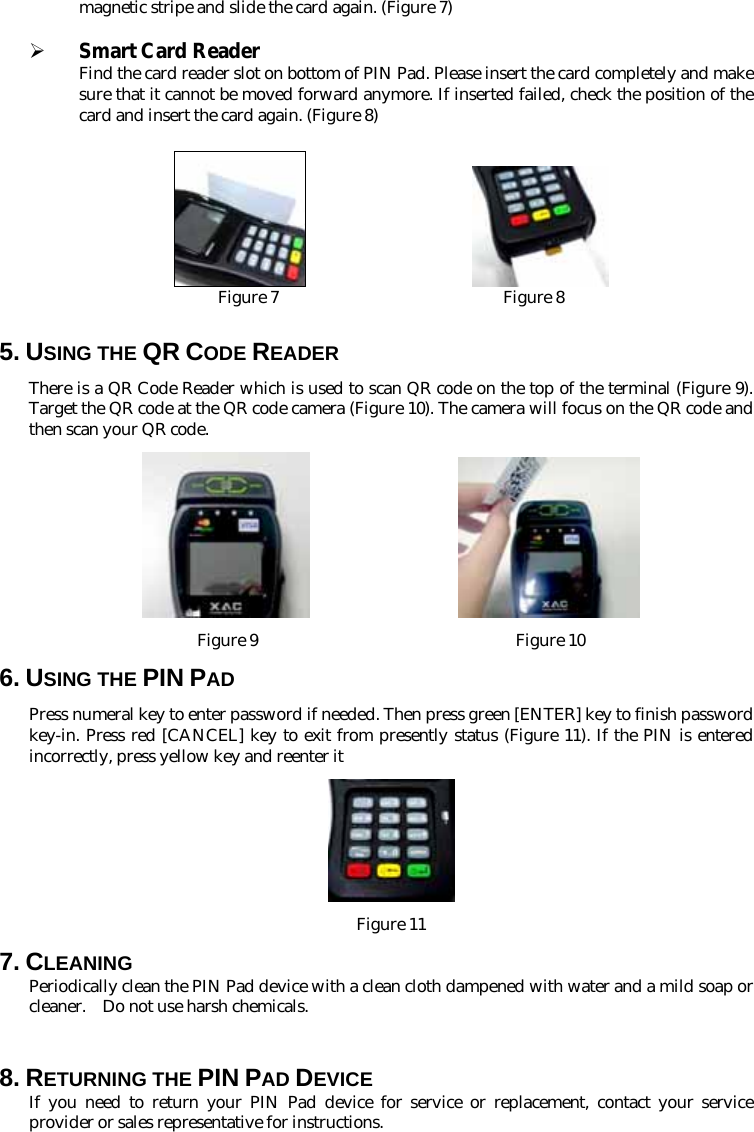 magnetic stripe and slide the card again. (Figure 7)  ¾ Smart Card Reader Find the card reader slot on bottom of PIN Pad. Please insert the card completely and make sure that it cannot be moved forward anymore. If inserted failed, check the position of the card and insert the card again. (Figure 8)                        Figure 7                           Figure 8  5. USING THE QR CODE READER There is a QR Code Reader which is used to scan QR code on the top of the terminal (Figure 9). Target the QR code at the QR code camera (Figure 10). The camera will focus on the QR code and then scan your QR code.                     Figure 9                               Figure 10 6. USING THE PIN PAD Press numeral key to enter password if needed. Then press green [ENTER] key to finish password key-in. Press red [CANCEL] key to exit from presently status (Figure 11). If the PIN is entered incorrectly, press yellow key and reenter it  Figure 11 7. CLEANING Periodically clean the PIN Pad device with a clean cloth dampened with water and a mild soap or cleaner.    Do not use harsh chemicals.  8. RETURNING THE PIN PAD DEVICE If you need to return your PIN Pad device for service or replacement, contact your service provider or sales representative for instructions. 