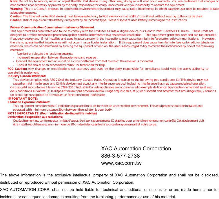              Note: Do not try to service, repair or adjust the PIN Pad device in any other way; doing so will void your warranty. You are cautioned that changes or modifications not expressly approved by the party responsible for compliance could void your authority to operate the equipment. Warning: This is a Class A product. In a domestic environment this product may cause radio interference in which case the user may be required to take adequate measures. Caution: The Ethernet cable (POE device) must be connected only to POE networks that is SELV circuit and without routing to the outside plant. Caution: Risk of explosion if the battery is replaced by an incorrect type. Please dispose of used battery according to the instructions. Federal Communication Commission Interference Statement This equipment has been tested and found to comply with the limits for a Class A digital device, pursuant to Part 15 of the FCC Rules.    These limits are designed to provide reasonable protection against harmful interference in a residential installation.    This equipment generates, uses and can radiate radio frequency energy and, if not installed and used in accordance with the instructions, may cause harmful interference to radio communications.  However, there is no guarantee that interference will not occur in a particular installation.    If this equipment does cause harmful interference to radio or television reception, which can be determined by turning the equipment off and on, the user is encouraged to try to correct the interference by one of the following measures: -  Reorient or relocate the receiving antenna. -  Increase the separation between the equipment and receiver. -  Connect the equipment into an outlet on a circuit different from that to which the receiver is connected. -  Consult the dealer or an experienced radio/TV technician for help. FCC Caution: Any changes or modifications not expressly approved by the party responsible for compliance could void the user&apos;s authority to operate this equipment. Industry Canada statement: This device complies with RSS-210 of the Industry Canada Rules. Operation is subject to the following two conditions: (1) This device may not cause harmful interference, and (2) this device must accept any interference received, including interference that may cause undesired operation. Ce dispositif est conforme à la norme CNR-210 d&apos;Industrie Canada applicable aux appareils radio exempts de licence. Son fonctionnement est sujet aux deux conditions suivantes: (1) le dispositif ne doit pas produire de brouillage préjudiciable, et (2) ce dispositif doit accepter tout brouillage reçu, y compris un brouillage susceptible de provoquer un fonctionnement indésirable. IMPORTANT NOTE:   Radiation Exposure Statement: This equipment complies with IC radiation exposure limits set forth for an uncontrolled environment. This equipment should be installed and operated with minimum distance 20cm between the radiator &amp; your body. NOTE IMPORTANTE: (Pour l&apos;utilisation de dispositifs mobiles) Déclaration d&apos;exposition aux radiations: Cet équipement est conforme aux limites d&apos;exposition aux rayonnements IC établies pour un environnement non contrôlé. Cet équipement doit être installé et utilisé avec un minimum de 20 cm de distance entre la source de rayonnement et votre corps.     The  above  information  is  the  exclusive  intellectual  property  of  XAC  Automation  Corporation  and  shall  not  be  disclosed, distributed or reproduced without permission of XAC Automation Corporation.     XAC  AUTOMATION  CORP.  shall  not  be  held  liable  for  technical  and  editorial  omissions  or  errors  made  herein;  nor  for incidental or consequential damages resulting from the furnishing, performance or use of his material. XAC Automation Corporation 886-3-577-2738 www.xac.com.tw 