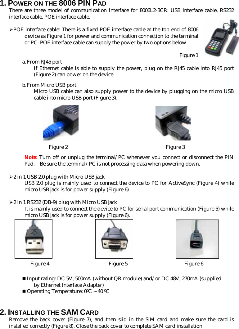 1. POWER ON THE 8006 PIN PAD There are three model of communication interface for 8006L2-3CR: USB interface cable, RS232 interface cable, POE interface cable.  ¾ POE interface cable: There is a fixed POE interface cable at the top end of 8006 device as Figure 1 for power and communication connection to the terminal or PC. POE interface cable can supply the power by two options below   Figure 1 a. From RJ45 port If Ethernet cable is able to supply the power, plug on the RJ45 cable into RJ45 port (Figure 2) can power on the device.   b. From Micro USB port Micro USB cable can also supply power to the device by plugging on the micro USB cable into micro USB port (Figure 3).                                 Figure 2                                      Figure 3 Note: Turn off or unplug the terminal/PC whenever you connect or disconnect the PIN Pad.    Be sure the terminal/PC is not processing data when powering down.  ¾ 2 in 1 USB 2.0 plug with Micro USB jack USB 2.0 plug is mainly used to connect the device to PC for ActiveSync (Figure 4) while micro USB jack is for power supply (Figure 6).  ¾ 2 in 1 RS232 (DB-9) plug with Micro USB jack It is mainly used to connect the device to PC for serial port communication (Figure 5) while micro USB jack is for power supply (Figure 6).                                 Figure 4                       Figure 5                      Figure 6   Input rating: DC 5V, 500mA (without QR module) and/or DC 48V, 270mA (supplied by Ethernet Interface Adapter)  Operating Temperature: 0ºC ~ 40 ºC   2. INSTALLING THE SAM CARD Remove the back cover (Figure 7), and then slid in the SIM card and make sure the card is installed correctly (Figure 8). Close the back cover to complete SAM card installation.  