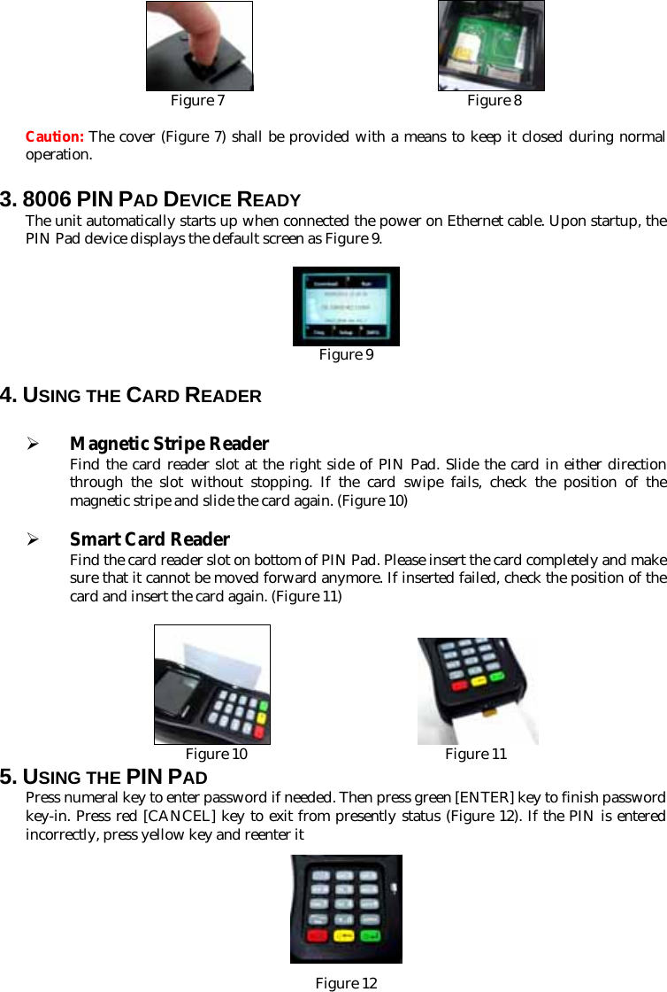                            Figure 7                                 Figure 8  Caution: The cover (Figure 7) shall be provided with a means to keep it closed during normal operation. 3. 8006 PIN PAD DEVICE READY   The unit automatically starts up when connected the power on Ethernet cable. Upon startup, the PIN Pad device displays the default screen as Figure 9.   Figure 9  4. USING THE CARD READER  ¾ Magnetic Stripe Reader Find the card reader slot at the right side of PIN Pad. Slide the card in either direction through the slot without stopping. If the card swipe fails, check the position of the magnetic stripe and slide the card again. (Figure 10)  ¾ Smart Card Reader Find the card reader slot on bottom of PIN Pad. Please insert the card completely and make sure that it cannot be moved forward anymore. If inserted failed, check the position of the card and insert the card again. (Figure 11)                        Figure 10                           Figure 11 5. USING THE PIN PAD Press numeral key to enter password if needed. Then press green [ENTER] key to finish password key-in. Press red [CANCEL] key to exit from presently status (Figure 12). If the PIN is entered incorrectly, press yellow key and reenter it  Figure 12 