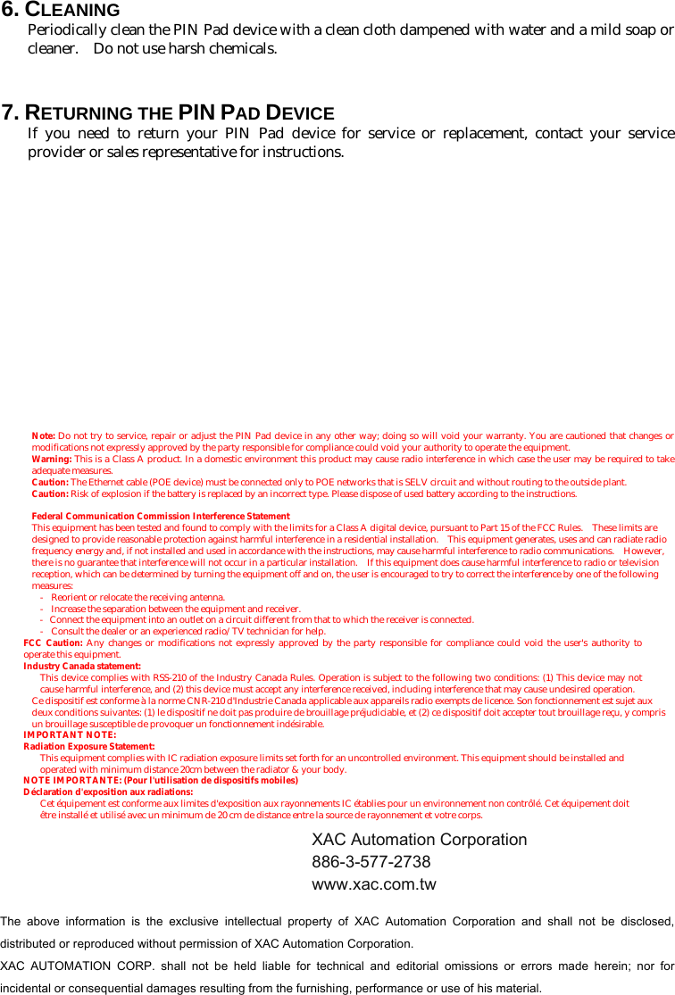 6. CLEANING Periodically clean the PIN Pad device with a clean cloth dampened with water and a mild soap or cleaner.    Do not use harsh chemicals.  7. RETURNING THE PIN PAD DEVICE If you need to return your PIN Pad device for service or replacement, contact your service provider or sales representative for instructions.                        Note: Do not try to service, repair or adjust the PIN Pad device in any other way; doing so will void your warranty. You are cautioned that changes or modifications not expressly approved by the party responsible for compliance could void your authority to operate the equipment. Warning: This is a Class A product. In a domestic environment this product may cause radio interference in which case the user may be required to take adequate measures. Caution: The Ethernet cable (POE device) must be connected only to POE networks that is SELV circuit and without routing to the outside plant. Caution: Risk of explosion if the battery is replaced by an incorrect type. Please dispose of used battery according to the instructions. Federal Communication Commission Interference Statement This equipment has been tested and found to comply with the limits for a Class A digital device, pursuant to Part 15 of the FCC Rules.    These limits are designed to provide reasonable protection against harmful interference in a residential installation.    This equipment generates, uses and can radiate radio frequency energy and, if not installed and used in accordance with the instructions, may cause harmful interference to radio communications.  However, there is no guarantee that interference will not occur in a particular installation.    If this equipment does cause harmful interference to radio or television reception, which can be determined by turning the equipment off and on, the user is encouraged to try to correct the interference by one of the following measures: -  Reorient or relocate the receiving antenna. -  Increase the separation between the equipment and receiver. -  Connect the equipment into an outlet on a circuit different from that to which the receiver is connected. -  Consult the dealer or an experienced radio/TV technician for help. FCC Caution: Any changes or modifications not expressly approved by the party responsible for compliance could void the user&apos;s authority to operate this equipment. Industry Canada statement: This device complies with RSS-210 of the Industry Canada Rules. Operation is subject to the following two conditions: (1) This device may not cause harmful interference, and (2) this device must accept any interference received, including interference that may cause undesired operation. Ce dispositif est conforme à la norme CNR-210 d&apos;Industrie Canada applicable aux appareils radio exempts de licence. Son fonctionnement est sujet aux deux conditions suivantes: (1) le dispositif ne doit pas produire de brouillage préjudiciable, et (2) ce dispositif doit accepter tout brouillage reçu, y compris un brouillage susceptible de provoquer un fonctionnement indésirable. IMPORTANT NOTE:   Radiation Exposure Statement: This equipment complies with IC radiation exposure limits set forth for an uncontrolled environment. This equipment should be installed and operated with minimum distance 20cm between the radiator &amp; your body. NOTE IMPORTANTE: (Pour l&apos;utilisation de dispositifs mobiles) Déclaration d&apos;exposition aux radiations: Cet équipement est conforme aux limites d&apos;exposition aux rayonnements IC établies pour un environnement non contrôlé. Cet équipement doit être installé et utilisé avec un minimum de 20 cm de distance entre la source de rayonnement et votre corps.     The  above  information  is  the  exclusive  intellectual  property  of  XAC  Automation  Corporation  and  shall  not  be  disclosed, distributed or reproduced without permission of XAC Automation Corporation.     XAC  AUTOMATION  CORP.  shall  not  be  held  liable  for  technical  and  editorial  omissions  or  errors  made  herein;  nor  for incidental or consequential damages resulting from the furnishing, performance or use of his material. XAC Automation Corporation 886-3-577-2738 www.xac.com.tw 