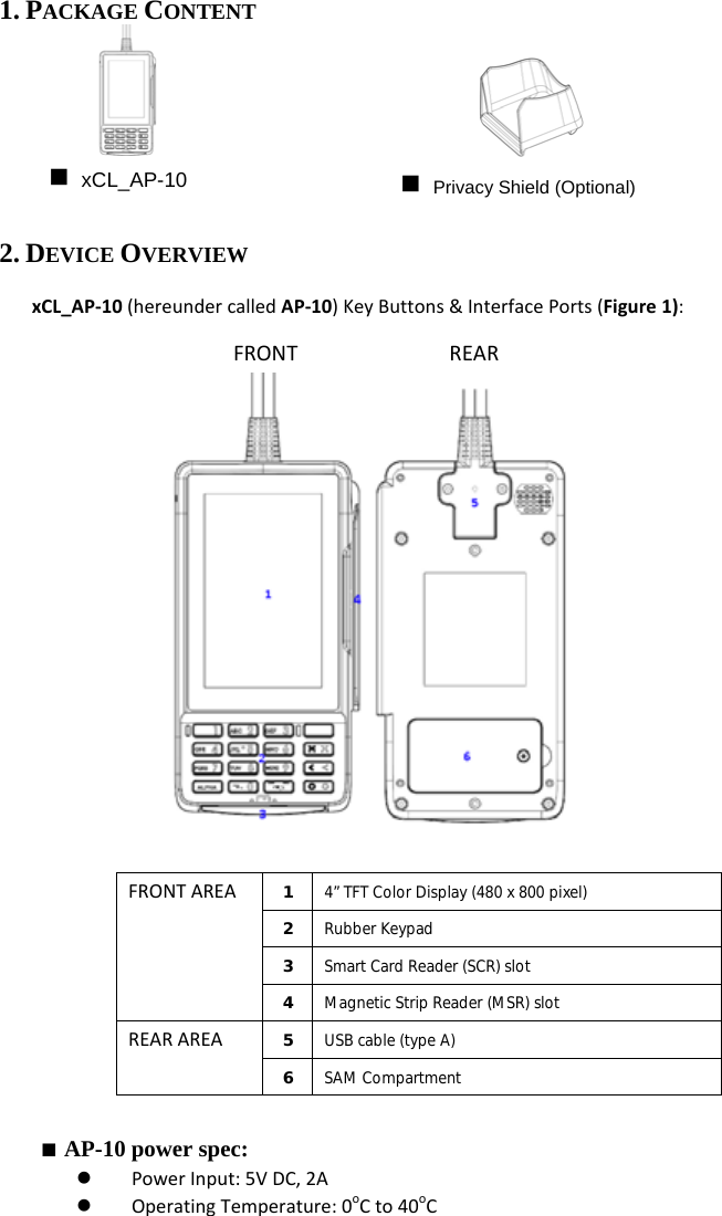 1. PACKAGE CONTENT       2. DEVICE OVERVIEW xCL_AP‐10(hereundercalledAP‐10)KeyButtons&amp;InterfacePorts(Figure1):                Figure1   FRONTAREA1  4” TFT Color Display (480 x 800 pixel) 2  Rubber Keypad 3  Smart Card Reader (SCR) slot 4  Magnetic Strip Reader (MSR) slot REARAREA5  USB cable (type A) 6  SAM Compartment  ■ AP-10 power spec: z PowerInput:5VDC,2Az OperatingTemperature:0oCto40oCFRONTREAR xCL_AP-10   Privacy Shield (Optional) 